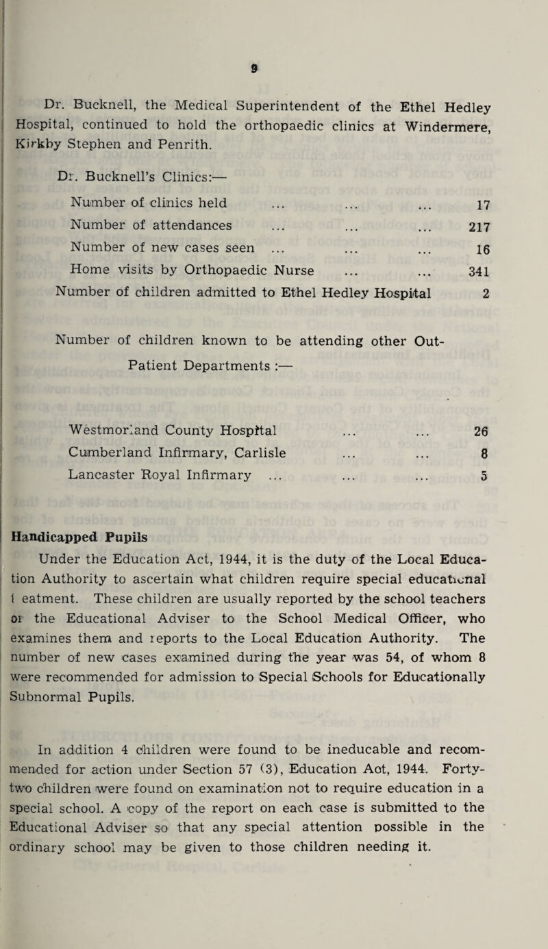 Dr. Bucknell, the Medical Superintendent of the Ethel Hedley Hospital, continued to hold the orthopaedic clinics at Windermere, Kirkby Stephen and Penrith. Dr. Bucknell’s Clinics:— Number of clinics held ... ... ... 17 Number of attendances ... ... ... 217 Number of new cases seen ... ... ... 16 Home visits by Orthopaedic Nurse ... ... 341 Number of children admitted to Ethel Hedley Hospital 2 Number of children known to be attending other Out- Patient Departments :— Westmorland County Hospital ... ... 26 Cumberland Infirmary, Carlisle ... ... 8 Lancaster Royal Infirmary ... ... ... 5 Handicapped Pupils Under the Education Act, 1944, it is the duty of the Local Educa¬ tion Authority to ascertain what children require special educational 1 eatment. These children are usually reported by the school teachers oi the Educational Adviser to the School Medical Officer, who examines them and reports to the Local Education Authority. The number of new cases examined during the year was 54, of whom 8 were recommended for admission to Special Schools for Educationally Subnormal Pupils. In addition 4 children were found to be ineducable and recom¬ mended for action under Section 57 (3), Education Aot, 1944:. Forty- two children were found on examination not to require education in a special school. A copy of the report on each case is submitted to the Educational Adviser so that any special attention possible in the ordinary school may be given to those children needing it.