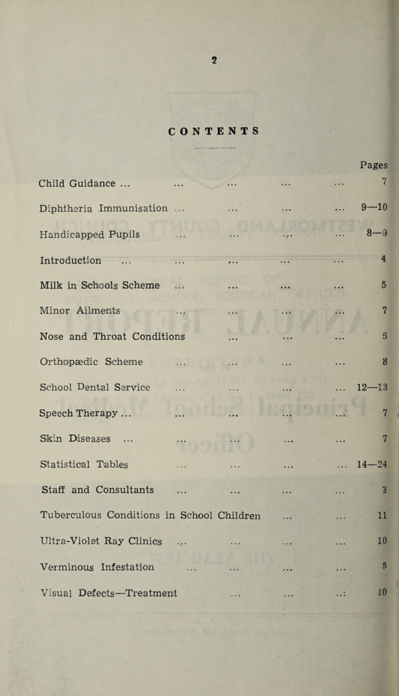 5 CONTENTS Child Guidance ... Diphtheria Immunisation ... Handicapped Pupils Introduction Milk in Schools Scheme Minor Ailments Nose and Throat Conditions Orthopaedic Scheme School Dental Service Speech Therapy ... Skin Diseases Statistical Tables Staff and Consultants Tuberculous Conditions in School Children Ultra-Violet Ray Clinics Verminous Infestation Visual Defects—Treatment Pages 7 9—10 8—9 4 5 7 8 14—24 3 11 10 5 10