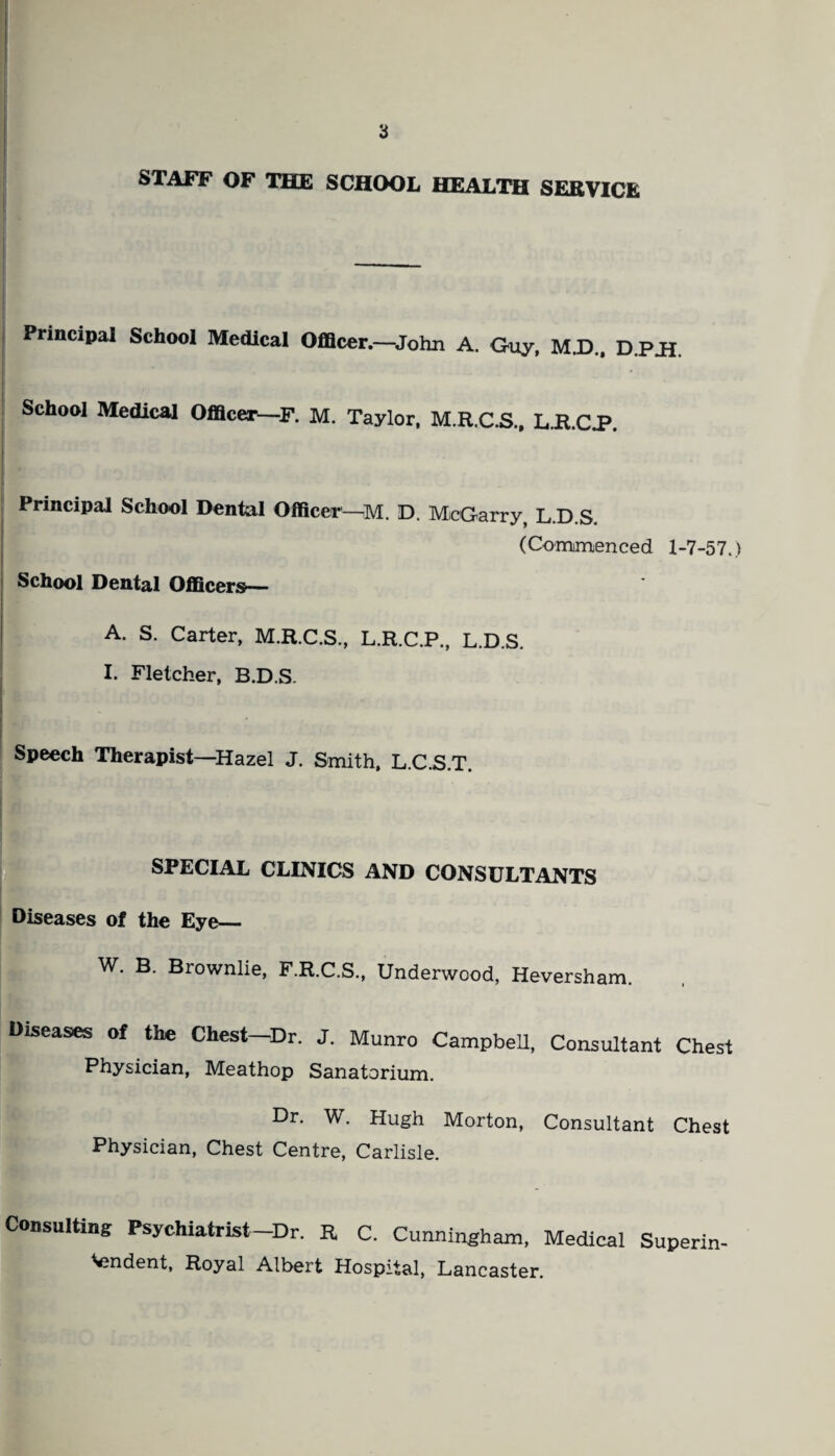 STAFF OF THE SCHOOL HEALTH SERVICE Principal School Medical Officer.—John A. Guy, M.D.. D.P.H. I School Medical Officer—F. M. Taylor, M.R.C.S., L.R.CP. Principal School Dental Officer--M. D. McGarry, L.D.S. (Commenced 1-7-57.) School Dental Officers— A. S. Carter, M.R.C.S., L.R.C.P, L.D.S. I. Fletcher, B.D.S. r' Speech Therapist—Hazel J. Smith, L.C.S.T. SPECIAL CLINICS AND CONSULTANTS Diseases of the Eye— W. B. Brownlie, F.R.C.S., Underwood, Heversham. Diseases of the Chest-Dr. J. Munro Campbell, Consultant Chest Physician, Meathop Sanatorium. Dr. W. Hugh Morton, Consultant Chest Physician, Chest Centre, Carlisle. Consulting Psychiatrist—Dr. R C. Cunningham, Medical Superin¬ tendent, Royal Albert Hospital, Lancaster.
