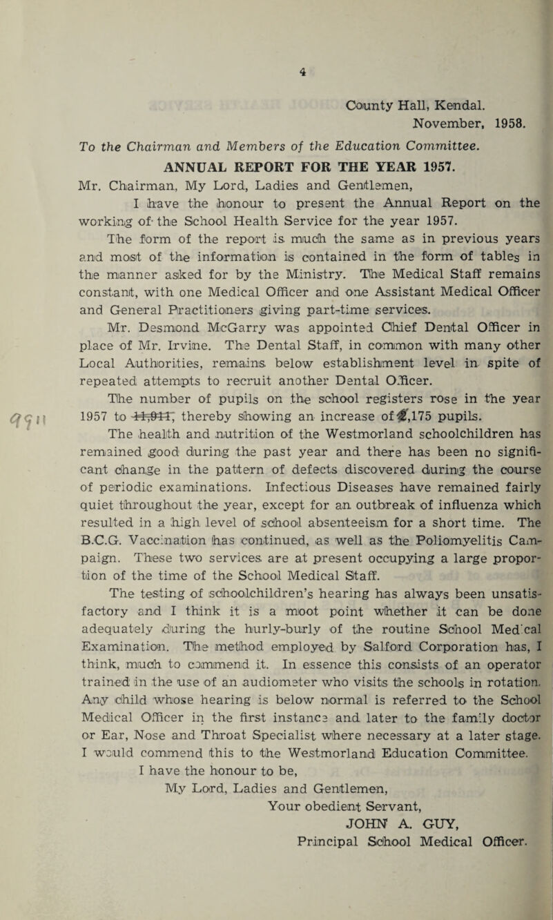 County Hall, Kendal. November, 1958. To the Chairman and Members of the Education Committee. ANNUAL REPORT FOR THE YEAR 1957. Mr. Chairman, My Lord, Ladies and Genitlemen, I have the honour to present the Annual Report on the working of- the School Health Service for the year 1957. The form of the report is much the same as in previous years and moist of the information is contained in the form of tables in the manner asked for by the Ministry. The Medical Staff remains constant, with one Medical Officer and one Assistant Medical Officer and General Practitioners giving part-time services. Mr. Desmond McGarry was appointed Chief Dental Officer in place of Mr. Irvine. The Dental Staff, in common with many other Local Authorities, remains below establishment level in spite of repeated attempts to recruit another Dental Officer. The number of pupils on the school registers rose in the year 1957 to thereby showing an increase of ,175 pupils. The health and nutrition of the Westmorland schoolchildren has remained good during the past year and there has been no signifi¬ cant change in the pattern of defects discovered during the course of periodic examinations. Infectious Diseases have remained fairly quiet throughout the year, except for an outbreak of influenza which resulted in a high level of school absenteeism for a short time. The B.C.G. Vaccination has continued, ns well as the Poliomyelitis Cam¬ paign. These two services are at present occupying a large propor¬ tion of the time of the School Medical Staff. The testing of schoolchildren’s hearing has always been unsatis¬ factory and I think it is a moot point whether it can be done adequately during the hurly-burly of the routine School Med’cal Examination. The method employed by Salford Corporation has, I think, much to commend it. In essence this consists of an operator trained in the use of an audiometer who visits the schools in rotation. Any 'Child whose hearing is below normal is referred to the School Medical Officer in the first instance and later to the family doctor or Ear, Nose and Throat Specialist where necessary at a later stage. I would commend this to the Westmorland Education Committee. I have the honour to be, My Lord, Ladies and Gentlemen, Your obedient Servant, JOHN A. GUY, Principal School Medical Officer.