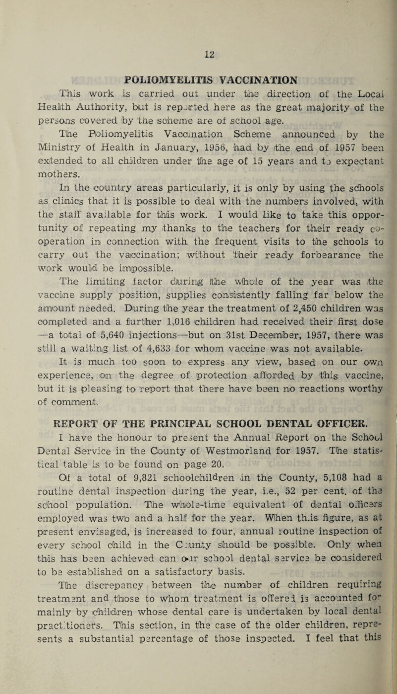 POLIOMYELITIS VACCINATION This work is carried out under the direction of the Local Health Authority, but is reported here as the great majority of the persons covered 'by the scheme are of school age. The Poliomyelitis Vaccmation Scheme announced by the Ministry of Health in January, 1956, had by the end of 1957 been extended to all children under the age of .15 years and to expectant mothers. In the country areas particularly, it is only by using the schools as clinics that it is possible to deal with the numbers involved, with the staff available for this work. I would like to take this oppor¬ tunity of repeating my thanks to the teachers for their ready co¬ operation in connection with the frequent visits to the schools to carry out the vaccination; without their ready forbearance the work would be impossible. The limiting factor during (the whole of the year was the vaccine supply position, supplies consistently falling far below the amount needed. During the year the treatment of 2,450 children was completed and a. further 1,016 children had received their first dose —a total of 5,640 injections—but on 31st December, 1957, there was still a waiting list of 4,633 for whom vaccine was not available. It is much too soon to express any view, based on our own experience, on the degree of protection afforded by this vaccine, but it is pleasing to report that there have been no reactions worthy of comment, REPORT OF THE PRINCIPAL SCHOOL DENTAL OFFICER. I have the honour to present the Annual Report on the School Dental Service in the County of Westmorland for 1957. The statis¬ tical table is to be found on page 20. Of a total of 9,821 schoolchildren in the County, 5,108 had a routine dental inspection during the year, i.e., 52 per cent, of the school population. The whole-time equivalent of dental officers employed was two and a half for the year. When th.is figure, as at present envisaged, is increased to four, annual routine inspection of every school child in the County should be possible. Only when this has been achieved can our school dental service be considered to be established on a satisfactory basis. The discrepancy between the number of children requiring treatment and those to Whom treatment is offered is accounted fo~ mainly by children whose dental care is undertaken by local dental practitioners. This section, in the case of the older children, repre¬ sents a substantial percentage of those inspected. I feel that this