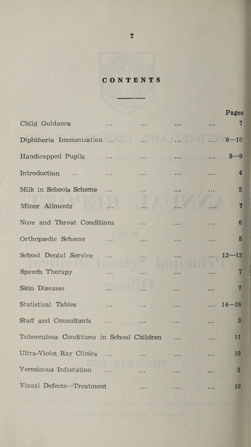 CONTENTS Child Guidance Diphtheria Immunisation ... Handicapped Pupils Introduction Milk in Sdhools Scheme Minor Ailments Nose and Throat Conditions Orthopaedic Scheme School Dental Service Speedh Therapy Skiin Diseases Statistical Tables Staff and Consultants Tuberculous Conditions in School Children Ultra-Violet Ray Clinics Verminous Infestation Pages 7 9—10 8—9 4 5 7 6 8 12—13 7 7 14—24 3 11 10 5 10 Visual Defeats—Treatment