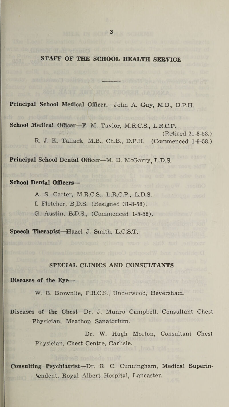 STAFF OF THE SCHOOL HEALTH SERVICE Principal School Medical Officer—John A. Guy, M.D., D.P.H. School Medical Officer—F. M. Taylor, M.R.C.S., L.R.C.P. (Retired 21-8-53.) R. J. K. T attack, M.B., Ch.B., D.P.H. (Commenced 1-9-58.) Principal School Dental Officer—M. D. McGarry, L.D.S. School Dental Officers— A. S. Carter, M.R.C.S., L.R.C.P., L.D.S. I. Fletcher, B.D.S. (Resigned 31-8-58). G. Austin, B.D.S., (Commenced 1-5-58). Speech Therapist—Hazel J. Smith, L.C.S.T. SPECIAL CLINICS AND CONSULTANTS Diseases of the Eye— W. B. Brownlie, F.R.C.S., Underwood, Heversham. Diseases of the Chest—Dr. J. Munro Campbell, Consultant Chest Physician, Meathop Sanatorium. Dr. W. Hugh Morton, Consultant Chest Physician, Chest Centre, Carlisle. Consulting Psychiatrist—Dr. R C. Cunningham, Medical Superin¬ tendent, Royal Albert Hospital, Lancaster.
