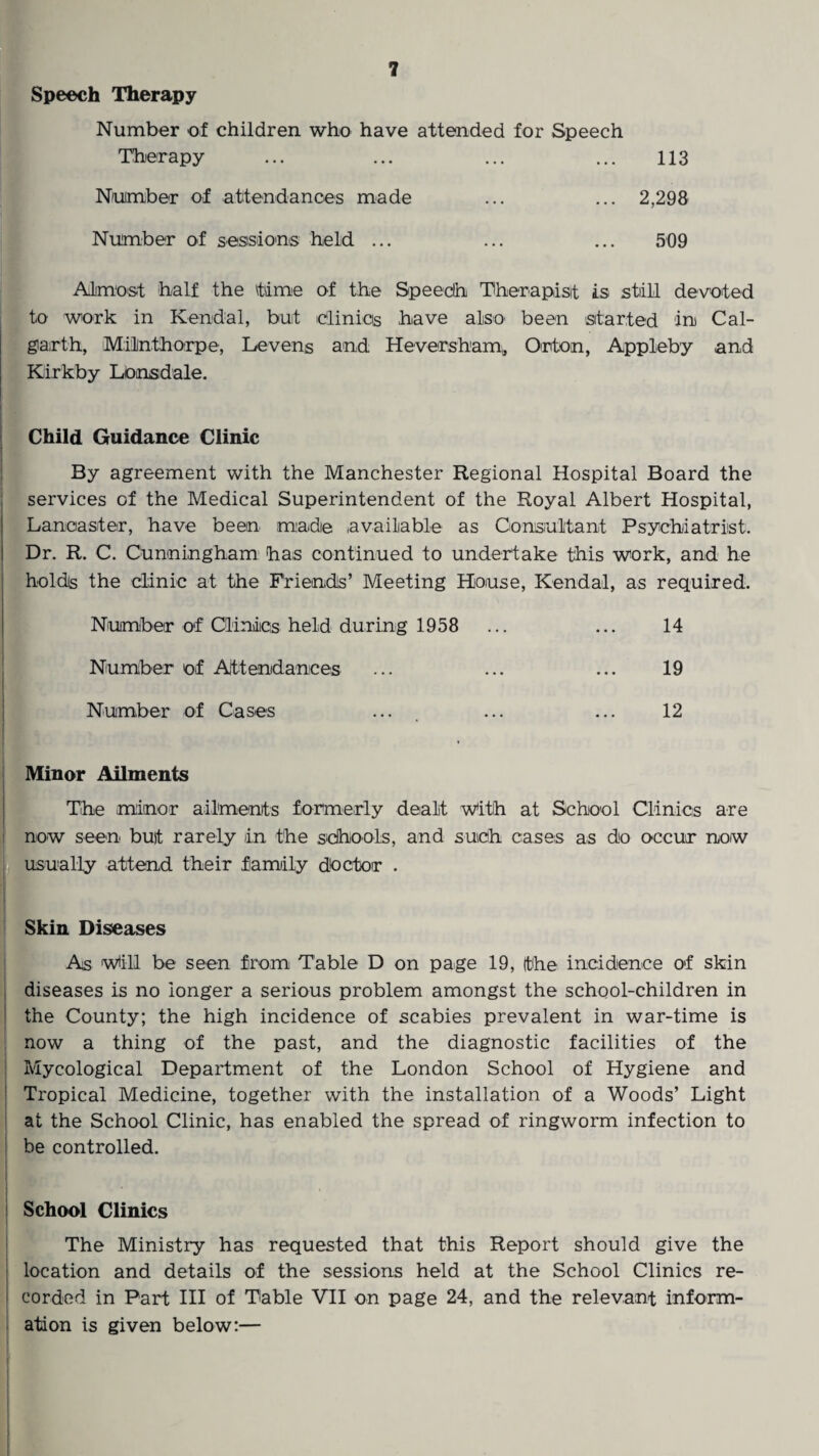 Speech Therapy Number of children who have attended for Speech Therapy ... ... ... ... 113 Number of attendances made ... ... 2,298 Number of sessions held ... ... ... 509 Almost half the tame of the Speech Therapist is still devoted to work in Kendal, but clinics have also been started in Cal- garth, Milnthorpe, Leveng and Heversham, Orton, Appleby and Kirkby Lonsdale. Child Guidance Clinic By agreement with the Manchester Regional Hospital Board the services of the Medical Superintendent of the Royal Albert Hospital, Lancaster, have been made available as Consultant Psychiatrist. Dr. R. C. Cunningham has continued to undertake this work, and he holds the clinic at the Friends’ Meeting House, Kendal, as required. Number of Clinics held during 1958 ... ... 14 Number of Attendances ... ... ... 19 Number of Cases ... ... ... 12 Minor Ailments The minor ailments formerly dealt With at School Clinics are now seen but rarely in the schools, and such cases as do occur now usually attend their family doctor . Skin Diseases As will be seen from Table D on page 19, the incidence of skin diseases is no longer a serious problem amongst the school-children in the County; the high incidence of scabies prevalent in war-time is now a thing of the past, and the diagnostic facilities of the Mycological Department of the London School of Hygiene and Tropical Medicine, together with the installation of a Woods’ Light at the School Clinic, has enabled the spread of ringworm infection to be controlled. School Clinics The Ministry has requested that this Report should give the location and details of the sessions held at the School Clinics re- | corded in Part III of Table VII on page 24, and the relevant inform¬ ation is given below:—