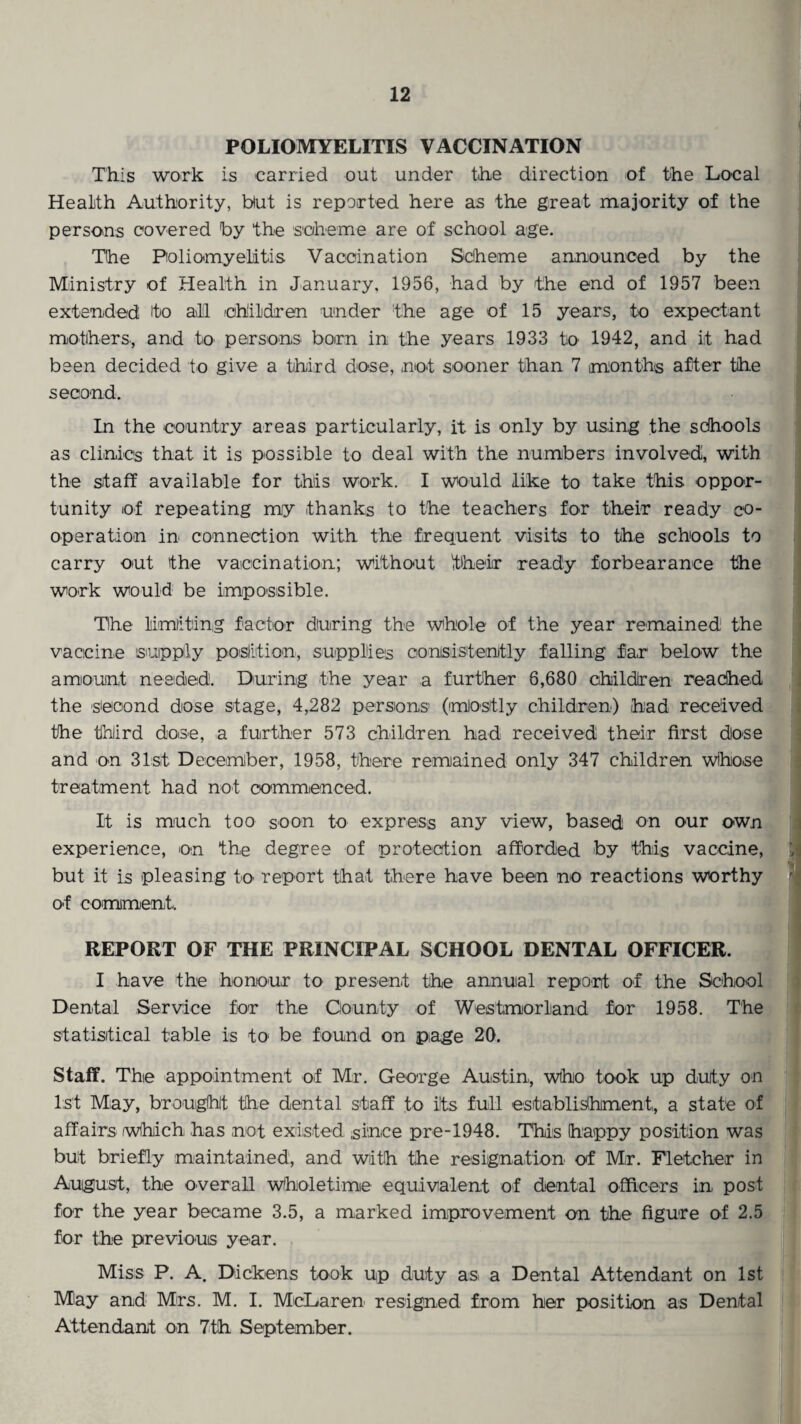 POLIOMYELITIS VACCINATION This work is carried out under the direction of the Local Health Authority, blut is reported here as the great majority of the persons covered by the scheme are of school age. The Poliomyelitis Vaccination Scheme announced by the Ministry of Health in January, 1956, had by the end of 1957 been extended ito afl children under the age of 15 years, to expectant mothers., and to persons* born in the years 1933 to 1942, and it had been decided to give a third dose, not sooner than 7 months after the second. In the country areas particularly, it is only by using the schools as clinics that it is possible to deal with the numbers involved, with the staff available for this work. I would like to take this oppor¬ tunity of repeating my thanks to the teachers for their ready co¬ operation in* connection with the frequent visits to the schools to carry out the vaccination; without their ready forbearance the work would be impossible. The limiting factor during the whole of the year remained the vaccine supply position, supplies consistently falling far below the amount needed. During the year a further 6,680 children reached the second dose stage, 4,282 persons (mostly children) had received the third dose, a further 573 children had received their first dose and on 31st December, 1958, there remained only 347 children whose treatment had not commenced. It is much too soon to express any view, based on our own experience, on the degree of protection afforded by this vaccine, but it is pleasing to report that there have been no reactions worthy of comment, REPORT OF THE PRINCIPAL SCHOOL DENTAL OFFICER. I have the honour to present the annual report of the School Dental Service for the County of Westmorland for 1958. The statistical table is to be found on page 20. Staff. The appointment of Mr. George Austin, who took up duty on 1st May, brought the dental staff to its full establishment, a state of affairs which has not existed since pre-1948. This happy position was but briefly maintained, and with the resignation of Mr. Fletcher in August, the overall Wholetime equivalent of dental officers in post for the year became 3.5, a marked improvement on the figure of 2.5 for the previous year. Miss P. A. Dickens took up duty as a Dental Attendant on 1st May and Mrs. M. I. McLaren resigned from her position as Dental Attendant on 7th September.