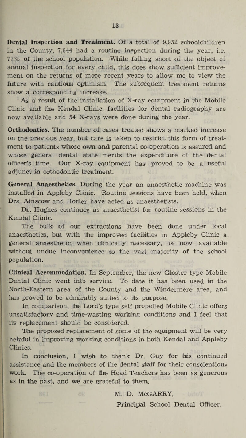 Dental Inspection and Treatment. Of a total of 9,952 schoolchildren in the County, 7,644 had a routine inspection during the year, i.e. 77% of the school population. While falling short of the object of annual inspection for every child, this does show sufficient improve¬ ment on the returns of more recent years to allow me to view the future with cautious optimism. The subsequent treatment returns show a corresponding increase. As a result of the installation of X-ray equipment in the Mobile Clinic and the Kendal Olinic, facilities for dental radiography are now available and 54 X-rays were done during the year. Orthodontics. The number of cases treated shows a marked increase on the previous year, but care is taken to restrict this form of treat¬ ment to patients whose own and parental co-operation is assured and Whose general dental state merits the expenditure of the dental officer’s time. Our X-ray equipment has proved to be a useful adjunct in orthodontic treatment. General Anaesthetics. During the year an anaesthetic machine was installed in Appleby Clinic. Routine sessions have been held, when Drs. Ainscow and Horler have acted as anaesthetists. Dr. Hughes continues as anaesthetist for routine sessions in the Kendal Clinic. The bulk of our extractions have been done under local anaesthetics, but With the improved facilities in Appleby Clinic a general anaesthetic, when clinically necessary, is now available without undue inconvenience to the vaist majority of the school population. Clinical Accommodation. In September, the new Gloster type Mobile Dental Clinic went into service. Tto date it has been, used in the North-Eastern area of the County and the Windermere area, and has proved to be admirably suited to its purpose. In comparison, the Lord’s type s'elf propelled Mobile Clinic offers unsatisfactory and time-wasting working conditions and I feel that its replacement should be considered. The proposed replacement of some of the equipment will be very helpful in improving working conditions in both Kendal and Appleby Clinics. In conclusion, I wish to thank Dr. Guy for his continued assistance and the members of the dental staff for their conscientious work. The co-operation of the Head Teachers has been as generous as in the past, and we are grateful to them. M. D. McGARRY, Prindiplal School Dental Officer.