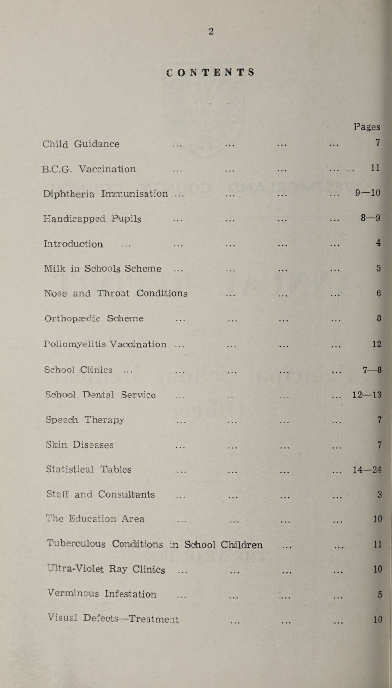 CONTENTS Child Guidance B.C.G. Vaccination Diphtheria Immunisation ... Handicapped Pupils Introduction Milk in Schools Scheme Nose and Throat Conditions Orthopaedic Scheme Poliomyelitis Vaccination ... School Clinics ... School Dental Service Speedh Therapy Skin Diseases Statistical Tables Staff and Consultants The Education Area Tuberculous Conditions in School Children Ultra-Violet Ray Clinics Verminous Infestation Pages 7 11 9—10 4 5 6 8 12 7—8 12—13 7 7 14—24 3 10 11 10 5 10 Visual Defects—Treatment