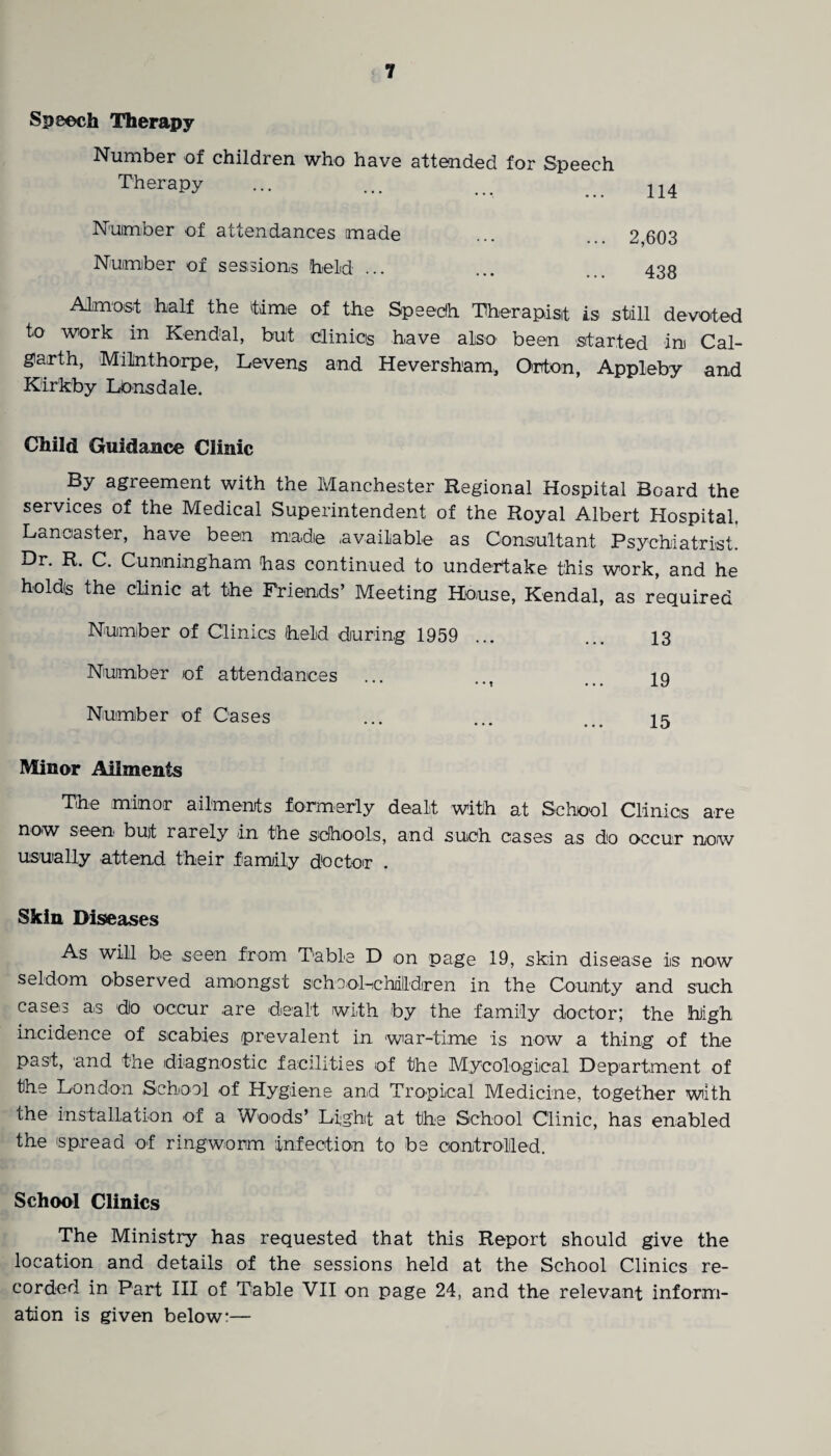 Speech Therapy Number of children who have attended for Speech Therapy ... ... ... n4 Number of attendances made ... 2,603 Number of sessions held ... ... 438 Almost half the time of the Speech Therapist is still devoted to work in Kendal, but clinics have also' been started in Cal- giarth, Milnthorpe, Levens and Heversham, Orton, Appleby and Kirkby Lonsdale. Child Guidance Clinic By agreement with the Manchester Regional Hospital Board the services of the Medical Superintendent of the Royal Albert Hospital, Lancaster, have been made available as Consultant Psychiatrist. Dr. R. C. Cunningham has continued to undertake this work, and he holds the clinic at the Friends’ Meeting House, Kendal, as required Number of Clinics held during 1959 ... ... 13 Number of attendances ... 19 Number of Cases ... ... ... 15 Minor Ailments The minor ailments formerly dealt with at School Clinics are now seen but rarely in the schools, and such cases as do occur now usually attend their family doctor . Skin Diseases As will be seen from Table D on page 19, skin disease is now seldom observed amongst sehool-chdlldiren in the County and such cases as do occur are dealt with by the family doctor; the high incidence of scabies prevalent in war-time is now a thing of the past, and the diagnostic facilities of the Mycological Department of the London School of Hygiene and Tropical Medicine, together with the installation of a Woods’ Light at the School Clinic, has enabled the spread of ringworm infection to be controlled. School Clinics The Ministry has requested that this Report should give the location and details of the sessions held at the School Clinics re¬ corded in Part III of Table VII on page 24, and the relevant inform¬ ation is given below:—