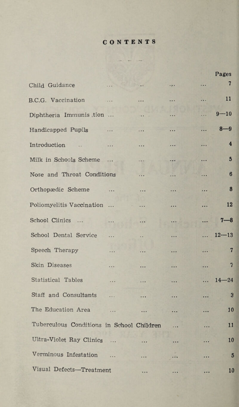 CONTENTS Child Guidance B.C.G. Vaccination Diphtheria Imimunis /tion ... Handicapped Pupils Introduction Milk in Schools Scheme Nose and Throat Conditions Orthopaedic Scheme Poliomyelitis Vacoination ... School Clinics ... School Dental Service Speech Therapy Skin Diseases Statistical Tables Staff and Consultants The Education Area Tuberculous Conditions in School Children Ultra-Violet Ray Clinics Verminous Infestation Pages 7 11 9—10 8—9 4 5 6 8 12 7—8 12—13 7 7 14—24 3 10 11 10 5 10 Visual Defects—Treatment