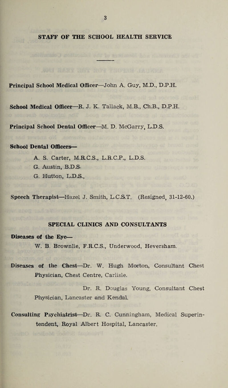 STAFF OF THE SCHOOL HEALTH SERVICE Principal School Medical Officer—John A. Guy, M.D., D.P.H. School Medical Officer—R. J. K. Tallack, M.B., Ch.B., D.P.H. Principal School Dental Officer—M. D. McGarry, L.D.S. School Dental Officers— A. S. Carter, M.R.C.S., L.R.C.P., L.D.S. G. Austin, B.D.S- G. Hutton, L.D.S., Speech Therapist—Hazel J. Smith, L.C.S.T. (Resigned, 31-12-60.) SPECIAL CLINICS AND CONSULTANTS Diseases of the Eye— W. B. Brownlie, F.R.C.S., Underwood, Heversham. Diseases of the Chest—Dir. W. Hugh Miortton, Consultant Chest Physician, Chest Centre, Carlisle. Dr. R. Douglas Young, Consultant Chest Physician, Lancaster /and Kendal. Consulting Psychiatrist—Dir. R. C. Cunningham, Medical Superin¬ tendent, Royal Albert Hospital, Lancaster.