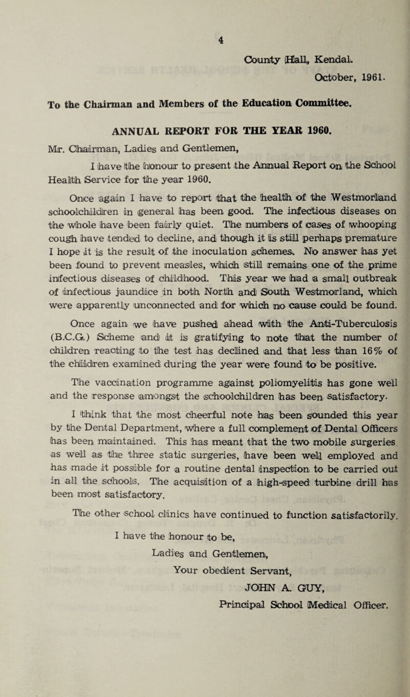 County (Halt, Kendal. October, 1961. To the Chairman and Members of the Education Committee. ANNUAL REPORT FOR THE YEAR 1960. Mr. Chairman, Ladies and Gentlemen, I have the Ihiono'uir to present the Annual Report on the School Health Service for the year 1960. Once again I have to report that the health of the Westmorland schoolchildren in general has been good. The infectious diseases on the whole have been fairly quiet. The numbers of cases of whooping cough have tended to' decline, and though it Is still perhaps premature I hope it is the result of the inoculation schemes. No answer has yet been fk>und to prevent measles, which still remains one of the prime infectious diseases of childhood. This year we had a small outbreak of limfectious jaundice in both North and South Westmorland, which were apparently unconnected and for which no cause could be found. Once again we have pushed ahead wiith the Anti-Tuberculosis (B.C.G.) Scheme and it is gratifying to note that the number of children reacting to the test has declined and that less than 16% of the children examined during the year were found to be positive. The vaccination programme against poliomyelitis has gone well and the response amongst the schoolchildren has been satisfactory. I think that the most cheerful note has been sounded this year by the Dental Department, where a full complement of Dental Officers has been maintained. This has meant that the two mobile surgeries as well as the three static surgeries, have been well employed and has made it possible for a routine dental inspection to be carried out in all the schools. The acquisition of a high-speed turbine drill has been most satisfactory. The other school clinics have continued to function satisfactorily. I have the honour to be, Ladies and Gentlemen, Your obedient Servant, JOHN A. GUY, Principal School [Medical Officer.