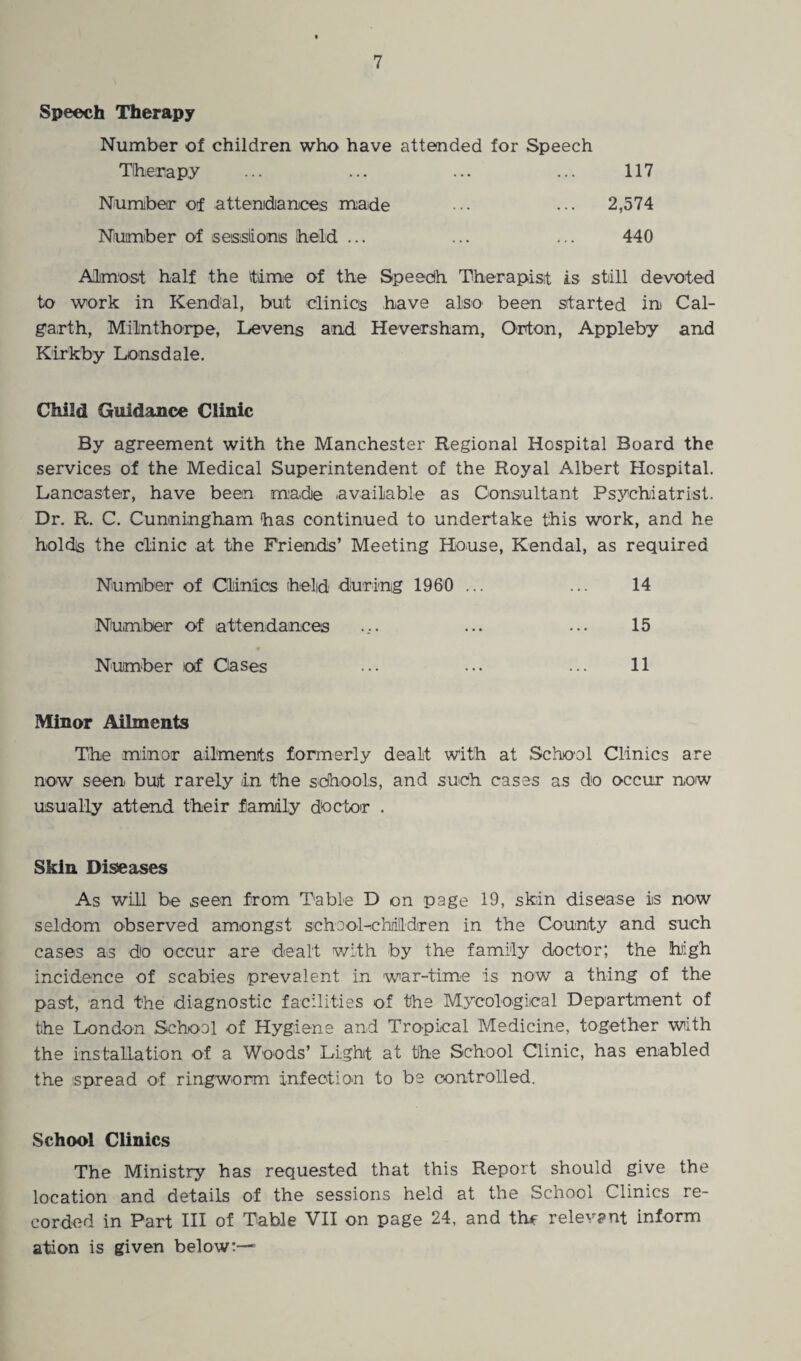 Speech Therapy Number of children who have attended for Speech Therapy Number of attendances made Number of sessions (held ... 117 2,574 440 Almost half the time of the Speech Therapist is still devoted to work in Kendal, but clinics have also been started in Cal- garth, Milnthorpe, Levens and Heversham, Orton, Appleby and Kirkby Lonsdale. Child Guidance Clinic By agreement with the Manchester Regional Hospital Board the services of the Medical Superintendent of the Royal Albert Hospital. Lancaster, have been made available as Consultant Psychiatrist. Dr. R. C. Cunningham has continued to undertake this work, and he holds the clinic at the Friends’ Meeting House, Kendal, as required Number of Clinics held during 1960 ... ... 14 Number of attendances .... ... ... 15 Number of Oases ••• ••• ••• H Minor Ailments The minor ailments formerly dealt with at School Clinics are now seen buit rarely in the schools, and such cases as do occur now usually attend their family doctor . Skin Diseases As will be seen from Table D on page 19, skin disease is now seldom observed amongst school-children in the County and such cases as do occur are dealt with by the family doctor; the high incidence of scabies prevalent in war-time is now a thing of the past, and the diagnostic facilities of the Mycological Department of the London School of Hygiene and Tropical Medicine, together with the installation of a Woods’ Light at tlhe School Clinic, has enabled the spread of ringworm infection to be controlled. School Clinics The Ministry has requested that this Report should give the location and details of the sessions held at the School Clinics re¬ corded in Part HI of Table VII on page 24, and the relevant inform ation is given below:—*