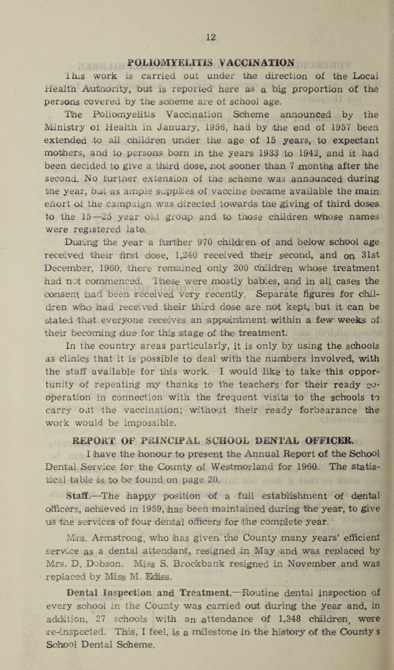 POLIOMYELITIS VACCINATION lhiS work is carried out under the direction of the Local Health Authority, but is reported here as a big proportion of the persons covered by the scheme are of school age. The Poliomyelitis Vaccination Scheme announced by the Ministry ot Health in January, 1956, had by the end of 1957 been extended to all children under the age of 15 years, to expectant mothers, and to persons born in the years 1933 to 1942, and it had been decided to give a third dose, not sooner than 7 months after the second. No lurtlier extension of the scheme was announced during the year, but as ample supplies of vaccine oecarne available the main ehort of the campaign was directed towards the giving of third doses to the 15—25 year old group and to those children whose names were registered late. During the year a further 970 children of and below school age received their hirst dose, 1,240 received their second, and on 31st December, 1960, there remained only 200 children whose treatment had not commenced. These were mostly babies, and in all cases the consent had been received very recently. Separate figures for chil¬ dren who had received their third dose are not kept, but it can be stated that everyone receives an appointment within a few weeks of their becoming due for this stage of the treatment. In the country areas particularly, it is only by using the schools as clinics that it is possible to deal with the numbers involved, with the staff available for this work. I would like to take this oppor¬ tunity of repeating my thanks to the teachers for their ready co¬ operation in connection with the frequent visits to the schools to carry out the vaccination; without their ready forbearance the work would be impossible. REPORT OF PRINCIPAL SCHOOL DENTAL OFFICER. I have the honour to present the Annual Report of the School Dental Service for the County of Westmorland for 1960. The statis¬ tical table dis to be found on page 20. Staff.—The happy position of a full establishment of dental officers, achieved in 1959, has been maintained during the year, to give us the services of four dental officers for the complete year. Mins. Armstrong, who has given, the County many years’ efficient service as a dental attendant, resigned in May and was replaced by Mrs. D. Dobson. Miiss S. Broclkbank resigned in November and was replaced by Mil sis M. Edliiss. Dental Inspection and Treatment.—Routine dental inspection of every school in the County was carried out during the year and, in addition, 27 schools with an attendance of 1,348 children, were re-inspected. This, I feel, is a milestone in the history of the County s School Dental Scheme.