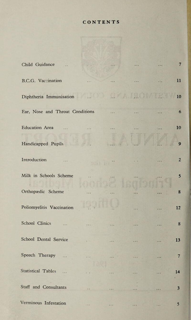 CONTENTS Child Guidance B.C.G. Vaccination Diphtheria Immunisation Ear, Nose and Throat Conditions Education Area Handicapped Pupils Introduction Milk in Schools Scheme j • k . • j • * Orthopaedic Scheme Poliomyelitis Vaccination School Clinics School Dental Service Speech Therapy Statistical Tables Staff and Consultants Verminous Infestation