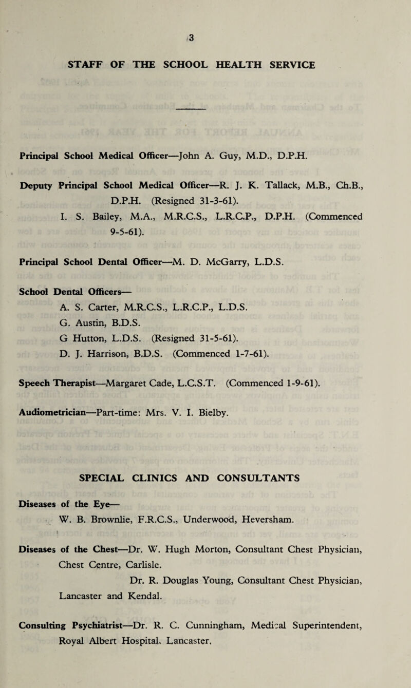 STAFF OF THE SCHOOL HEALTH SERVICE Principal School Medical Officer—John A. Guy, M.D., D.P.H. Deputy Principal School Medical Officer—R. J. K. Tallack, M.B., Ch.B., D.P.H. (Resigned 31-3-61). I. S. Bailey, M.A., M.R.C.S., L.R.C.P., D.P.H. (Commenced 9-5-61). Principal School Dental Officer—M. D. McGarry, L.D.S. School Dental Officers— A. S. Carter, M.R.C.S., L.R.C.P., L.D.S. G. Austin, B.D.S. G Hutton, L.D.S. (Resigned 31-5-61). D. J. Harrison, B.D.S. (Commenced 1-7-61). Speech Therapist—Margaret Cade, L.C.S.T. (Commenced 1-9-61). Audiometrician—Part-time: Mrs. V. I. Bielby. SPECIAL CLINICS AND CONSULTANTS Diseases of the Eye— W. B. Brownlie, F.R.C.S., Underwood, Heversham. Diseases of the Chest—Dr. W. Hugh Morton, Consultant Chest Physician, Chest Centre, Carlisle. Dr. R. Douglas Young, Consultant Chest Physician, Lancaster and Kendal. Consulting Psychiatrist—Dr. R. C. Cunningham, Medical Superintendent, Royal Albert Hospital. Lancaster,