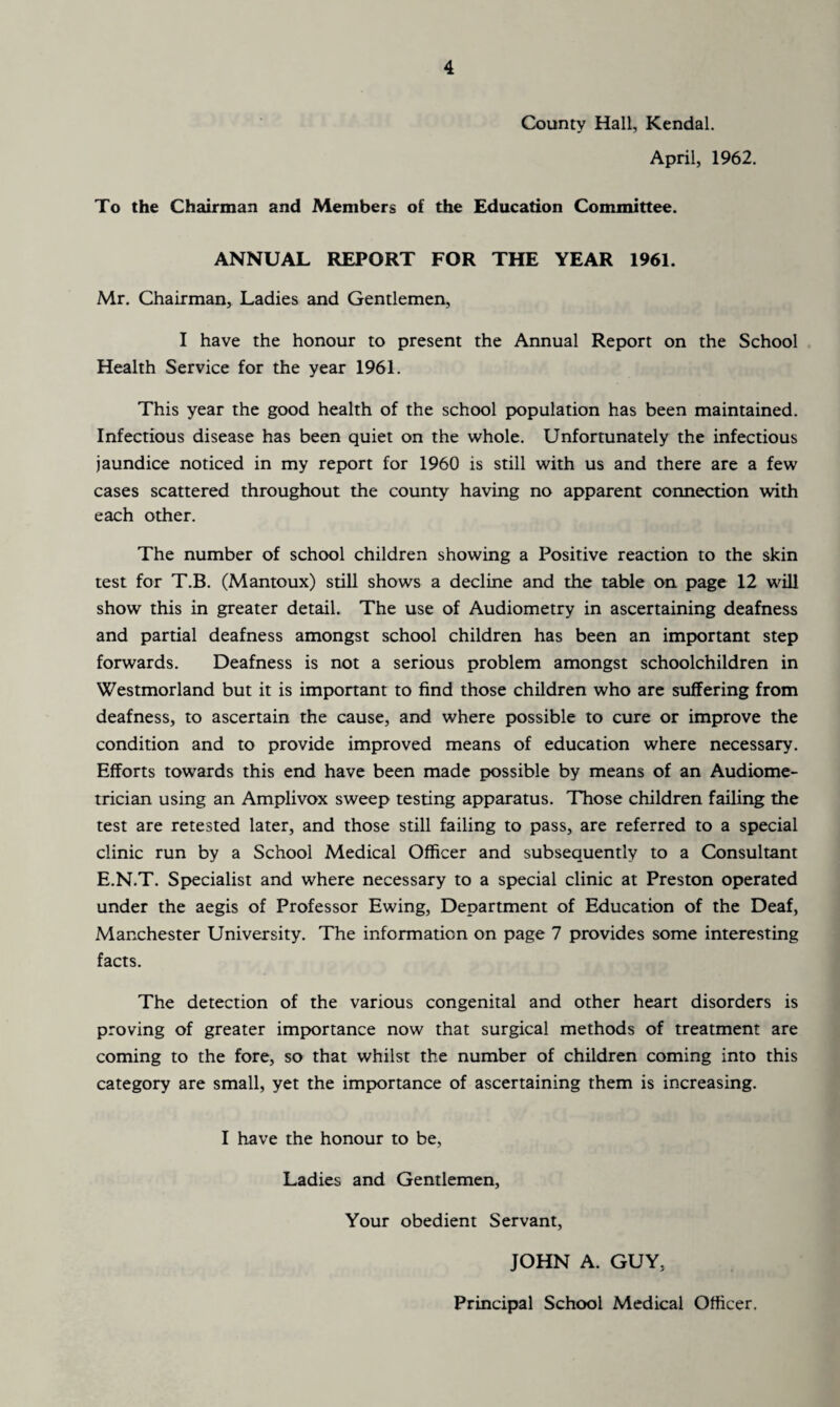 County Hall, Kendal. April, 1962. To the Chairman and Members of the Education Committee. ANNUAL REPORT FOR THE YEAR 1961. Mr. Chairman, Ladies and Gentlemen, I have the honour to present the Annual Report on the School Health Service for the year 1961. This year the good health of the school population has been maintained. Infectious disease has been quiet on the whole. Unfortunately the infectious jaundice noticed in my report for 1960 is still with us and there are a few cases scattered throughout the county having no apparent connection with each other. The number of school children showing a Positive reaction to the skin test for T.B. (Mantoux) still shows a decline and the table on page 12 will show this in greater detail. The use of Audiometry in ascertaining deafness and partial deafness amongst school children has been an important step forwards. Deafness is not a serious problem amongst schoolchildren in Westmorland but it is important to find those children who are suffering from deafness, to ascertain the cause, and where possible to cure or improve the condition and to provide improved means of education where necessary. Efforts towards this end have been made possible by means of an Audiome¬ trician using an Amplivox sweep testing apparatus. Those children failing the test are retested later, and those still failing to pass, are referred to a special clinic run by a School Medical Officer and subsequently to a Consultant E.N.T. Specialist and where necessary to a special clinic at Preston operated under the aegis of Professor Ewing, Department of Education of the Deaf, Manchester University. The information on page 7 provides some interesting facts. The detection of the various congenital and other heart disorders is proving of greater importance now that surgical methods of treatment are coming to the fore, so that whilst the number of children coming into this category are small, yet the importance of ascertaining them is increasing. I have the honour to be, Ladies and Gentlemen, Your obedient Servant, JOHN A. GUY, Principal School Medical Officer.