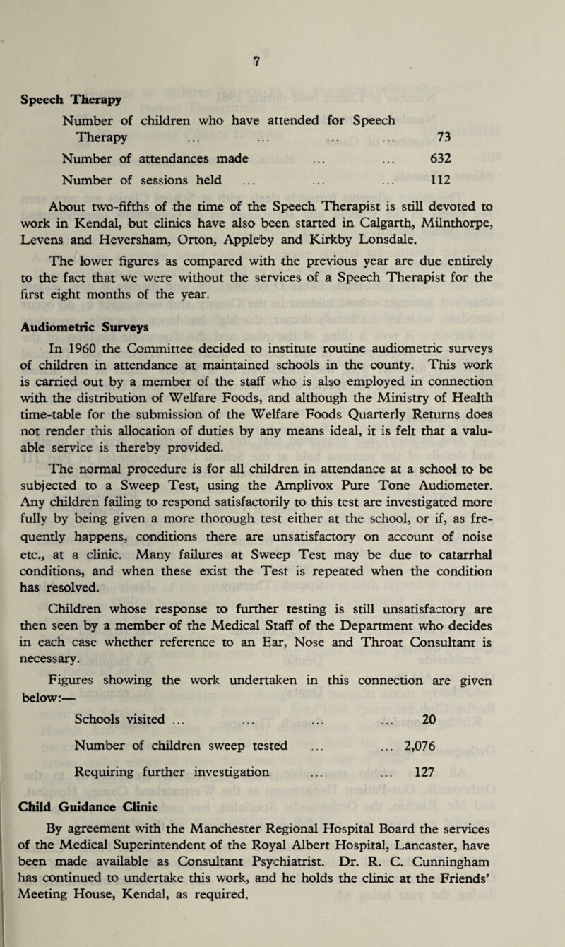 Speech Therapy Number of children who have attended for Speech Therapy ... ... ... ... 73 Number of attendances made ... ... 632 Number of sessions held ... ... ... 112 About two-fifths of the time of the Speech Therapist is still devoted to work in Kendal, but clinics have also been started in Calgarth, Milnthorpe, Levens and Heversham, Orton, Appleby and Kirkby Lonsdale. The lower figures as compared with the previous year are due entirely to the fact that we were without the services of a Speech Therapist for the first eight months of the year. Audiometric Surveys In 1960 the Committee decided to institute routine audiometric surveys of children in attendance at maintained schools in the county. This work is carried out by a member of the staff who is also employed in connection with the distribution of Welfare Foods, and although the Ministry of Health time-table for the submission of the Welfare Foods Quarterly Returns does not render this allocation of duties by any means ideal, it is felt that a valu¬ able service is thereby provided. The normal procedure is for all children in attendance at a school to be subjected to a Sweep Test, using the Amplivox Pure Tone Audiometer. Any children failing to respond satisfactorily to this test are investigated more fully by being given a more thorough test either at the school, or if, as fre¬ quently happens, conditions there are unsatisfactory on account of noise etc., at a clinic. Many failures at Sweep Test may be due to catarrhal conditions, and when these exist the Test is repeated when the condition has resolved. Children whose response to further testing is still unsatisfactory are then seen by a member of the Medical Staff of the Department who decides in each case whether reference to an Ear, Nose and Throat Consultant is necessary. Figures showing the work undertaken in this connection are given below:— Schools visited ... ... ... ... 20 Number of children sweep tested ... ... 2,076 Requiring further investigation ... ... 127 Child Guidance Clinic By agreement with the Manchester Regional Hospital Board the services of the Medical Superintendent of the Royal Albert Hospital, Lancaster, have been made available as Consultant Psychiatrist. Dr. R. C. Cunningham has continued to undertake this work, and he holds the clinic at the Friends’ Meeting House, Kendal, as required.