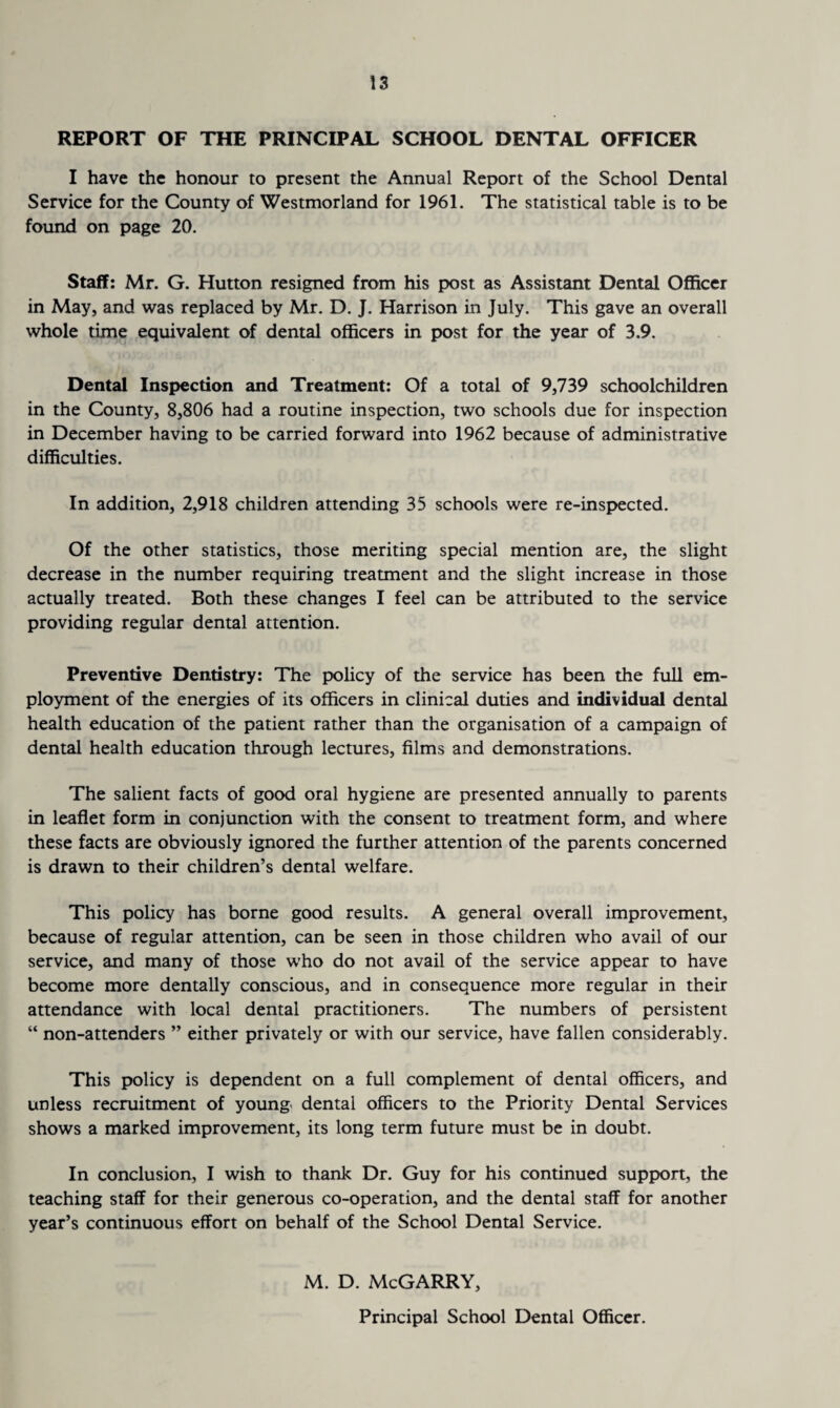 REPORT OF THE PRINCIPAL SCHOOL DENTAL OFFICER I have the honour to present the Annual Report of the School Dental Service for the County of Westmorland for 1961. The statistical table is to be found on page 20. Staff: Mr. G. Hutton resigned from his post as Assistant Dental Officer in May, and was replaced by Mr. D. J. Harrison in July. This gave an overall whole time equivalent of dental officers in post for the year of 3.9. Dental Inspection and Treatment: Of a total of 9,739 schoolchildren in the County, 8,806 had a routine inspection, two schools due for inspection in December having to be carried forward into 1962 because of administrative difficulties. In addition, 2,918 children attending 35 schools were re-inspected. Of the other statistics, those meriting special mention are, the slight decrease in the number requiring treatment and the slight increase in those actually treated. Both these changes I feel can be attributed to the service providing regular dental attention. Preventive Dentistry: The policy of the service has been the full em¬ ployment of the energies of its officers in clinical duties and individual dental health education of the patient rather than the organisation of a campaign of dental health education through lectures, films and demonstrations. The salient facts of good oral hygiene are presented annually to parents in leaflet form in conjunction with the consent to treatment form, and where these facts are obviously ignored the further attention of the parents concerned is drawn to their children’s dental welfare. This policy has borne good results. A general overall improvement, because of regular attention, can be seen in those children who avail of our service, and many of those who do not avail of the service appear to have become more dentally conscious, and in consequence more regular in their attendance with local dental practitioners. The numbers of persistent “ non-attenders ” either privately or with our service, have fallen considerably. This policy is dependent on a full complement of dental officers, and unless recruitment of young dental officers to the Priority Dental Services shows a marked improvement, its long term future must be in doubt. In conclusion, I wish to thank Dr. Guy for his continued support, the teaching staff for their generous co-operation, and the dental staff for another year’s continuous effort on behalf of the School Dental Service. M. D. McGARRY, Principal School Dental Officer.