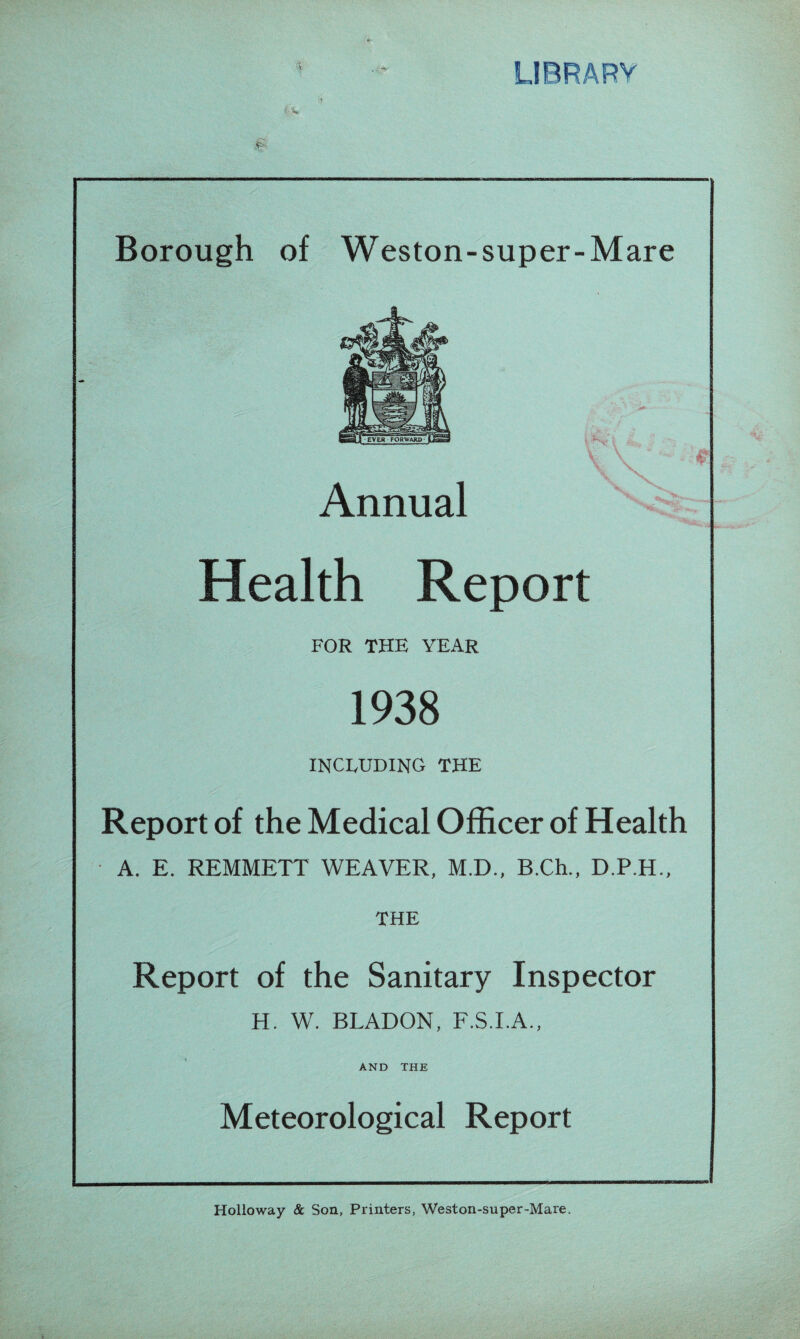 3* Vs* % Annual Health Report FOR THE YEAR 1938 INCLUDING THE Report of the Medical Officer of Health A. E. REMMETT WEAVER, M.D., B.Ch., D.P.H., THE Report of the Sanitary Inspector H. W. BLADON, F.S.I.A., AND THE Meteorological Report Holloway & Son, Printers, Weston-super-Mare.