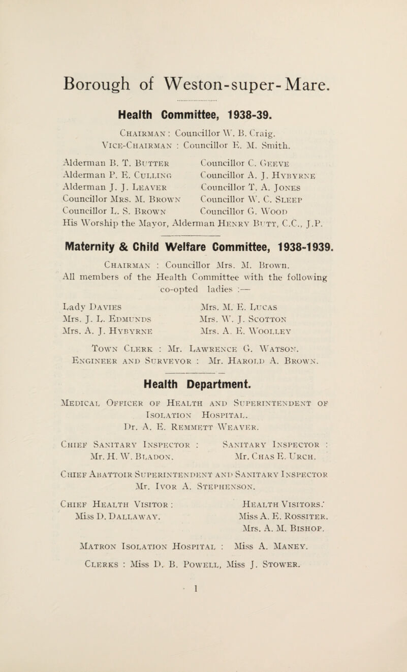 Health Committee, 1938-39. Chairman : Councillor W. B. Craig. Vice-Chairman : Councillor E. M. Smith. Alderman B. T. Butter Alderman P. E. Culling Alderman J. J. Beaver Councillor Mrs. M. Brown Councillor E. S. Brown Councillor C. Geeve Councillor A. J. Hybyrne Councillor T. A. Jones Councillor W. C. Sleep Councillor G. Wood His Worship the Mayor, Alderman Henry Butt, C.C., J.P. Maternity & Child Welfare Committee, 1938-1939. Chairman : Councillor Mrs. M. Brown. All members of the Health Committee with the following co-opted ladies :— Eadv Davies Mrs. M. E. Bugas Mrs. J. E. Edmunds Mrs. W. J. Scotton Mrs. A. J. Hybyrne Mrs. A. E. Woolley Town Clerk : Mr. Eawrence G. Watson. Engineer and Surveyor : Mr. Harold A. Brown. Health Department. Medical Officer of Health and Superintendent of Isolation Hospital. Dr. A. E. Remmett Weaver. Chief Sanitary Inspector : Sanitary Inspector : Mr. H. W. Bladon. Mr. Chas E. Urch. Chief Abattoir Superintendent and Sanitary Inspector Mr. Ivor A. Stephenson. Chief Health Visitor: Health Visitors,- Miss D. Dallaway. Miss A. E. Rossiter. Mrs. A. M. Bishop, Matron Isolation Hospital : Miss A. Maney. Clerks : Miss D. B. Powell, Miss J, Stower.