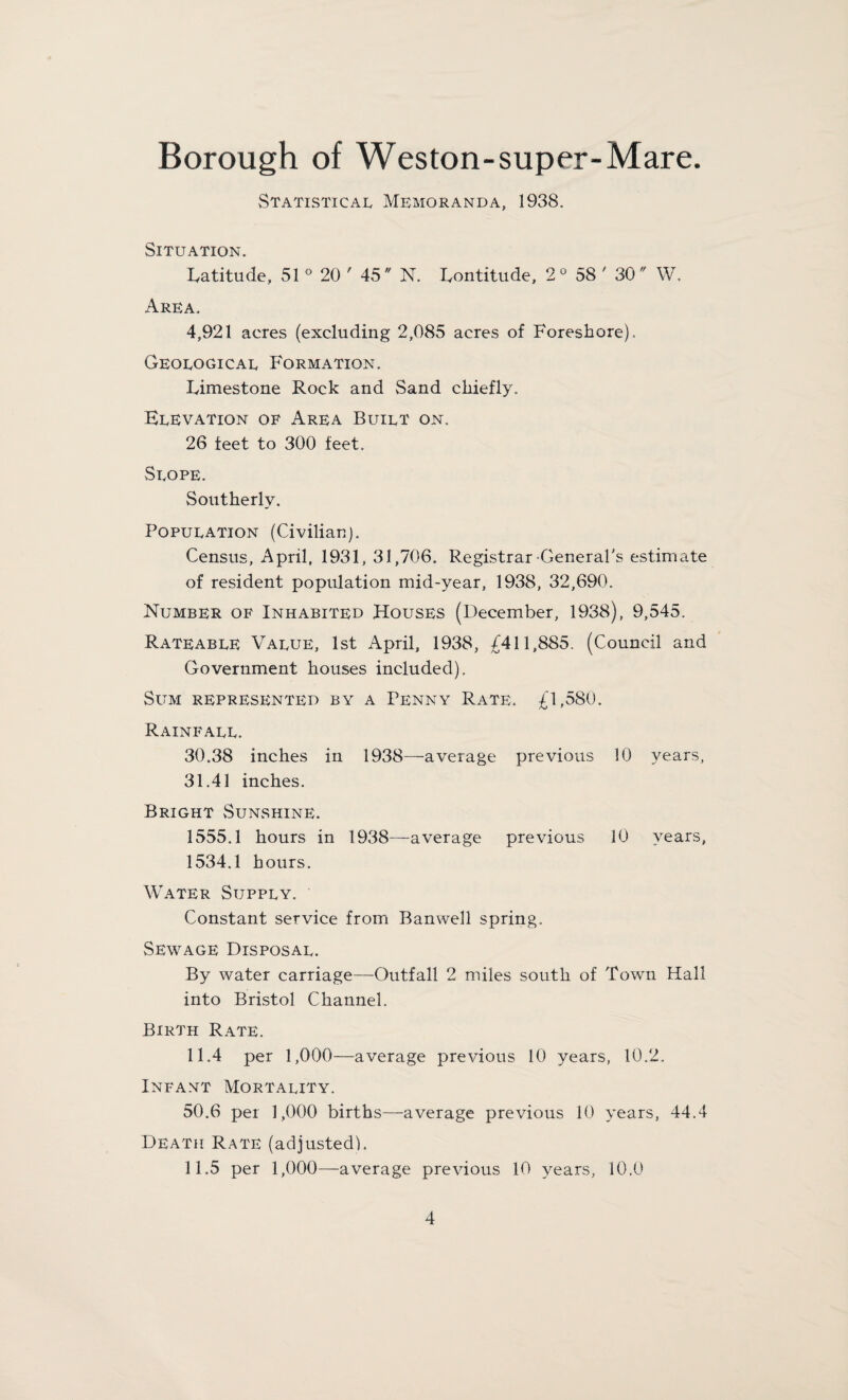 Statistical Memoranda, 1938. Situation. Latitude, 51 ° 20 ' 45 N. Lontitude, 2° 58 ' 30 W. Area. 4,921 acres (excluding 2,085 acres of Foreshore), Geological Formation. Limestone Rock and Sand chiefly. Elevation of Area Built on. 26 feet to 300 feet. Slope. Southerly. Population (Civilian). Census, April, 1931, 31,706. Registrar General's estimate of resident population mid-year, 1938, 32,690. Number of Inhabited Houses (December, 1938), 9,545. Rateable Value, 1st April, 1938, £411,885. (Council and Government houses included). Sum represented by a Penny Rate. £1,580. Rainfall. 30.38 inches in 1938—average previous 10 years, 31.41 inches. Bright Sunshine. 1555.1 hours in 1938—average previous 10 years, 1534.1 hours. Water Supply. Constant service from Banwell spring. Sewage Disposal. By water carriage—Outfall 2 miles south of Town Hall into Bristol Channel. Birth Rate. 11.4 per 1,000—average previous 10 years, 10.2. Infant Mortality. 50.6 per 1,000 births—average previous 10 years, 44.4 Death Rate (adjusted). 11.5 per 1,000—average previous 10 years, 10.0