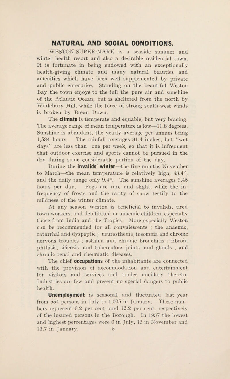 NATURAL AND SOCIAL CONDITIONS. WESTON-SUPER-MARE is a seaside summer and winter health resort and also a desirable residential town. It is fortunate in being endowed with an exceptionally health-giving climate and many natural beauties and amenities which have been well supplemented by private and public enterprise. Standing on the beautiful Weston Bay the town enjoys to the full the pure air and sunshine of the Atlantic Ocean, but is sheltered from the north by Worlebury Hill, while the force of strong south-west winds is broken by Brean Down. The climate is temperate and equable, but very bracing. The average range of mean temperature is low—11.8 degrees. Sunshine is abundant, the yearly average per annum being 1,534 hours. The rainfall averages 31.4 inches, but “wet days” are less than one per week, so that it is infrequent that outdoor exercise and sports cannot be pursued in the dry during some considerable portion of the day. Duiing the invalids' winter—the five months November to March—the mean temperature is relatively high, 43.4°, and the daily range only 9.4°. The sunshine averages 2.45 hours per day. Fogs are rare and slight, while the in¬ frequency of frosts and the rarity of snow testify to the mildness of the winter climate. At any season Weston is beneficial to invalids, tired town workers, and debilitated or anaemic children, especially those from India and the Tropics. More especially Weston can be recommended for all convalescents ; the anaemic, catarrhal and dyspeptic ; neurasthenia, insomnia and chronic nervous troubles ; asthma and chronic bronchitis ; fibroid phthisis, silicosis and tuberculous joints and glands ; and chronic renal and rheumatic diseases. The chief occupations of the inhabitants are connected with the provision of accommodation and entertainment for visitors and services and trades ancillary thereto. Industries are few and present no special dangers to public health. Unemployment is seasonal and fluctuated last year from 554 persons in July to 1,005 in January. These num¬ bers represent 6.2 per cent, and 12.2 per cent, respectively of the insured persons in the Borough. In 1937 the lowest and highest percentages were 6 in July, 12 in November and