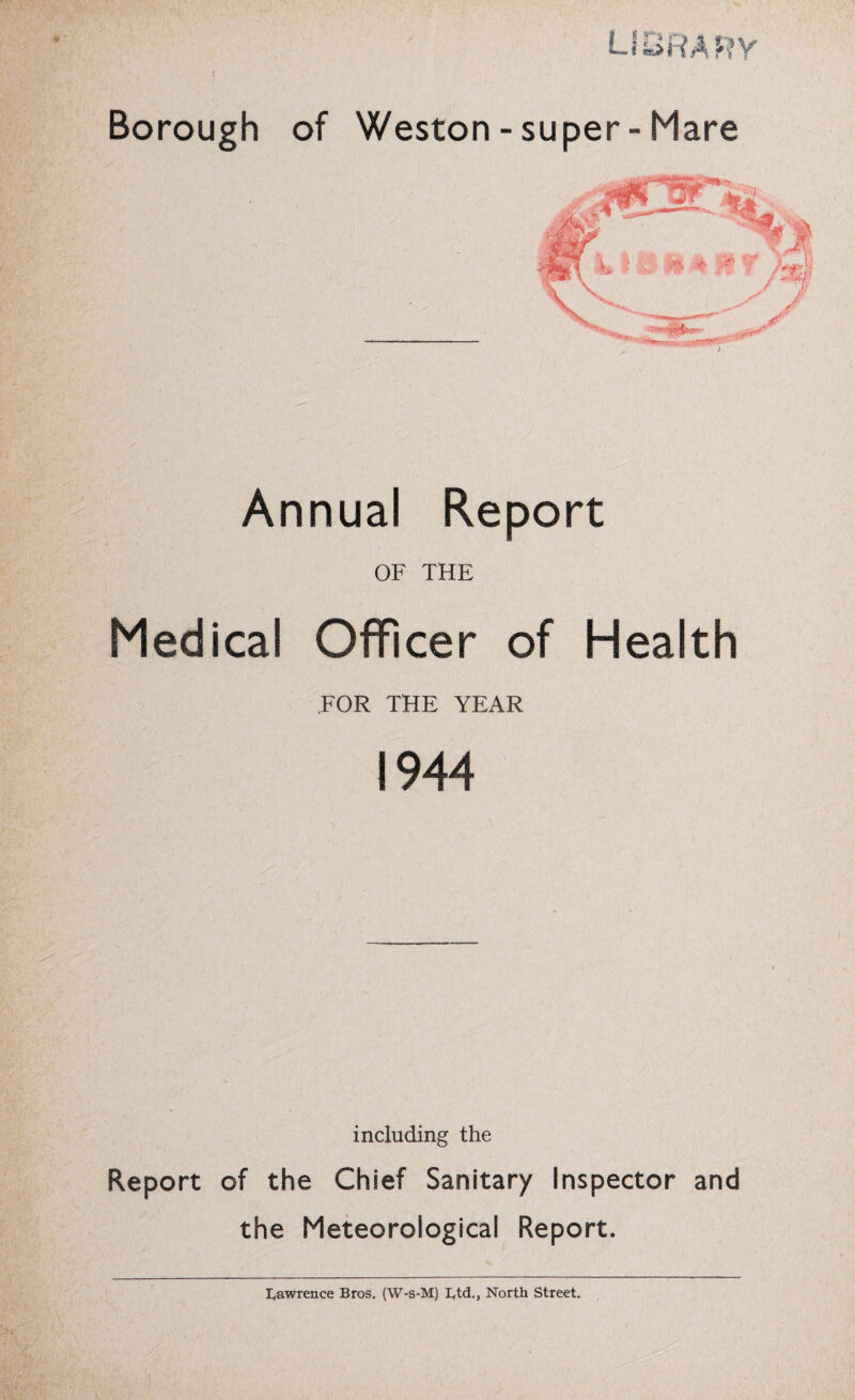 library Borough of Weston - super- Mare Annual Report OF THE Medical Officer of Health FOR THE YEAR 1944 including the Report of the Chief Sanitary Inspector and the Meteorological Report. Iyawrence Bros. (W-s-M) Btd., North Street.