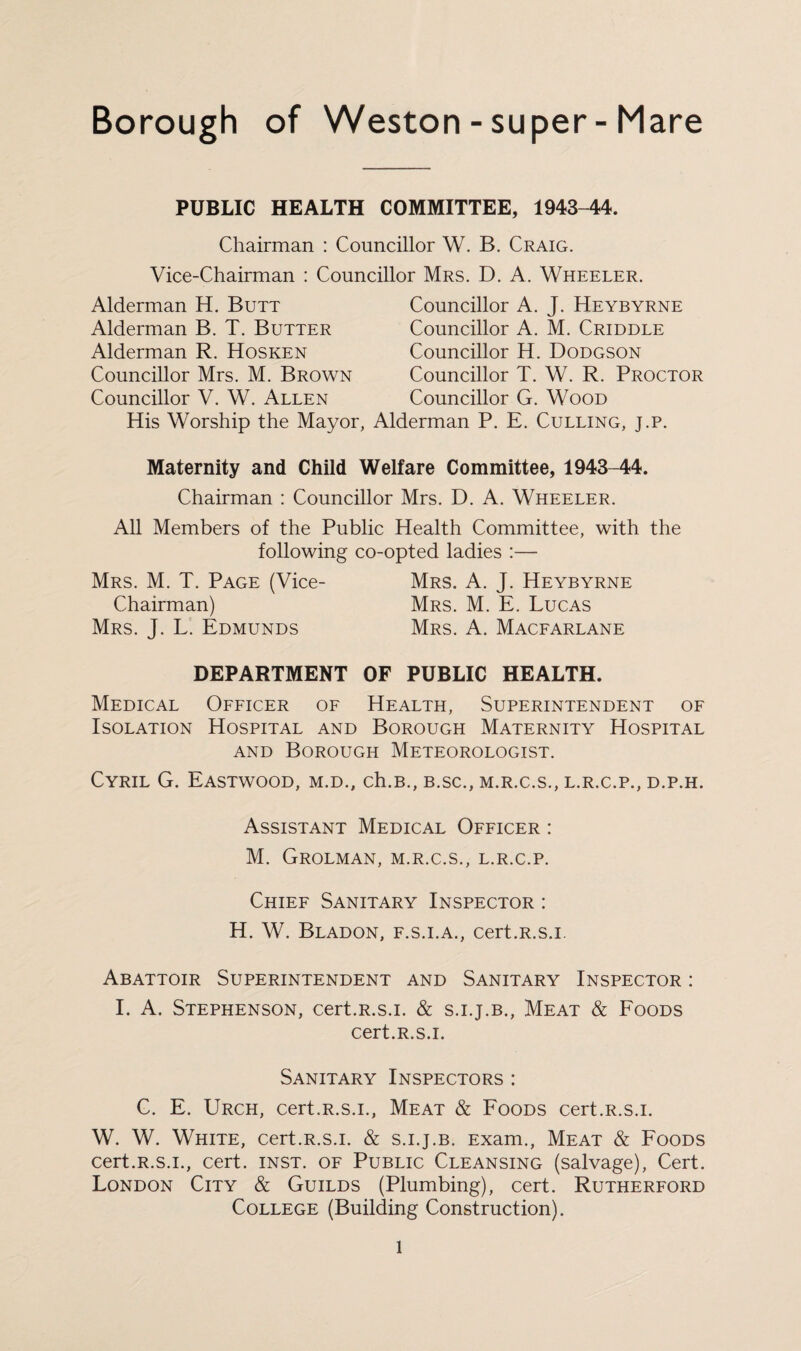 Borough of Weston-super-Mare PUBLIC HEALTH COMMITTEE, 1943-44. Chairman : Councillor W. B. Craig. Vice-Chairman : Councillor Mrs. D. A. Wheeler. Alderman H. Butt Alderman B. T. Butter Alderman R. Hosken Councillor Mrs. M. Brown Councillor V. W. Allen Councillor A. J. Heybyrne Councillor A. M. Criddle Councillor H. Dodgson Councillor T. W. R. Proctor Councillor G. Wood His Worship the Mayor, Alderman P. E. Culling, j.p. Maternity and Child Welfare Committee, 1943-44. Chairman : Councillor Mrs. D. A. Wheeler. All Members of the Public Health Committee, with the following co-opted ladies :— Mrs. M. T. Page (Vice- Mrs. A. J. Heybyrne Chairman) Mrs. M. E. Lucas Mrs. J. L. Edmunds Mrs. A. Macfarlane DEPARTMENT OF PUBLIC HEALTH. Medical Officer of Health, Superintendent of Isolation Hospital and Borough Maternity Hospital and Borough Meteorologist. Cyril G. Eastwood, m.d., ch.B., b.sc., m.r.c.s., l.r.c.p., d.p.h. Assistant Medical Officer : M. Grolman, m.r.c.s., l.r.c.p. Chief Sanitary Inspector : H. W. Bladon, f.s.i.a., cert.R.s.i. Abattoir Superintendent and Sanitary Inspector : I. A. Stephenson, cert.R.s.i. & s.i.j.b., Meat & Foods cert.R.s.i. Sanitary Inspectors : C. E. Urch, cert.R.s.i., Meat & Foods cert.R.s.i. W. W. White, cert.R.s.i. & s.i.j.b. Exam., Meat & Foods cert.R.s.i., cert. inst. of Public Cleansing (salvage), Cert. London City & Guilds (Plumbing), cert. Rutherford College (Building Construction). l