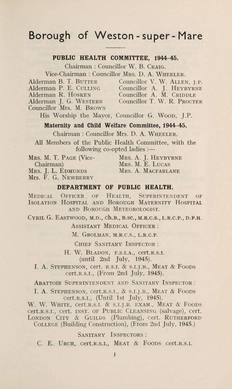 Borough of Weston-super-Mare PUBLIC HEALTH COMMITTEE, 1944-45. Chairman : Councillor W. B. Craig. Vice-Chairman : Councillor Mrs. D. A. Wheeler. Alderman B. T. Butter Alderman P. E. Culling Alderman R. Hosken Alderman J. G. Western Councillor Mrs. M. Brown Councillor V. W. Allen, j.p. Councillor A. J. Heybyrne Councillor A. M. Criddle Councillor T. W. R. Procter His Worship the Mayor, Councillor G. Wood, J.P. Maternity and Child Welfare Committee, 1944-45. Chairman : Councillor Mrs. D. A. Wheeler. All Members of the Public Health Committee, with the following co-opted ladies :— Mrs. M. T. Page (Vice- Mrs. A. J. Heybyrne Chairman) Mrs. M. E. Lucas Mrs. J. L. Edmunds Mrs. A. Macfarlane Mrs. F. G. Newberry DEPARTMENT OF PUBLIC HEALTH. Medical Officer . of Health, Superintendent of Isolation Hospital and Borough Maternity Hospital and Borough Meteorologist. Cyril G. Eastwood, m.d., ch.B., b.sc., m.r.c.s., l.r.c.p., d.p.h. Assistant Medical Officer : M. Grolman, m.r.c.s., l.r.c.p. Chief Sanitary Inspector : H. W. Bladon, f.s.i.a., cert.R.s.i. (until 2nd July, 1945). I. A. Stephenson, cert, r.s.i. & s.i.j.b., Meat & Foods cert.R.s.i., (From 2nd July, 1945). Abattoir Superintendent and Sanitary Inspector : I. A. Stephenson, cert.R.s.i., & s.i.j.b., Meat & Foods cert.R.s.i., (Until 1st July, 1945). W. W. White, cert.R.s.i. & s.i.j.b. exam., Meat & Foods cert.R.s.i., cert. inst. of Public Cleansing (salvage), cert. London City & Guilds (Plumbing), cert. Rutherford College (Building Construction), (From 2nd July, 1945.) Sanitary Inspectors : C. E. Urch, cert.R.s.i., Meat & Foods cert.R.s.i.