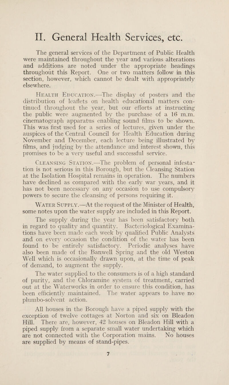 II. General Health Services, etc. The general services of the Department of Public Health were maintained throughout the year and various alterations and additions are noted under the appropriate headings throughout this Report. One or two matters follow in this section, however, which cannot be dealt with appropriately elsewhere. Health Education.—The display of posters and the distribution of leaflets on health educational matters con¬ tinued throughout the year, but our efforts at instructing the public were augmented by the purchase of a 16 m.m. cinematograph apparatus enabling sound films to be shown. This was first used for a series of lectures, given under the auspices of the Central Council for Health Education during November and December, each lecture being illustrated by films, and judging by the attendance and interest shown, this promises to be a very useful and successful service. Cleansing Station.—The problem of personal infesta¬ tion is not serious in this Borough, but the Cleansing Station at the Isolation Hospital remains in operation. The numbers have declined as compared with the early war years, and it has not been necessary on any occasion to use compulsory powers to secure the cleansing of persons requiring it. Water Supply.—At the request of the Minister of Health, some notes upon the water supply are included in this Report. The supply during the year has been satisfactory both in regard to quality and quantity. Bacteriological Examina¬ tions have been made each week by qualified Public Analysts and on every occasion the condition of the water has been found to be entirely satisfactory. Periodic analyses have also been made of the Banwell Spring and the old Weston Well which is occasionally drawn upon, at the time of peak of demand, to augment the supply. The water supplied to the consumers is of a high standard of purity, and the Chloramine system of treatment, carried out at the Waterworks in order to ensure this condition, has been efficiently maintained. The water appears to have no plumbo-solvent action. All houses in the Borough have a piped supply with the exception of twelve cottages at Norton and six on Bleadon Hill. There are, however, 42 houses on Bleadon Hill with a piped supply from a separate small water undertaking which are not connected with the Corporation mains. No houses are supplied by means of stand-pipes.