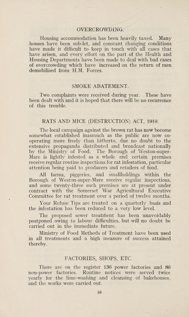 OVERCROWDING. Housing accommodation has been heavily taxed. Many houses have been sub-let, and constant changing conditions have made it difficult to keep in touch with all cases that have arisen, and every effort on the part of the Health and Housing Departments have been made to deal with bad cases of overcrowding which have increased on the return of men demobilised from H.M. Forces. SMOKE ABATEMENT. Two complaints were received during year. These have been dealt with and it is hoped that there will be no recurrence of this trouble. RATS AND MICE (DESTRUCTION) ACT, 1919. The local campaign against the brown rat has now become somewhat established inasmuch as the public are now co- operating more freely than hitherto, due no doubt to the extensive propaganda distributed and broadcast nationally by the Ministry of Food. The Borough of Weston-super- Mare is lightly infested as a whole and certain premises receive regular routine inspections for rat infestation, particular attention being paid to producers and retailers of food. All farms, piggeries, and smallholdings within the Borough of Weston-super-Mare receive regular inspections, and some twenty-three such premises are at present under contract with the Somerset War Agricultural Executive Committee for rat treatment over a period of twelve months. Your Refuse Tips are treated on a quarterly basis and the infestation has been reduced to a very low level. The proposed sewer treatment has been unavoidably postponed owing to labour difficulties, but will no doubt be carried out in the immediate future. Ministry of Food Methods of Treatment have been used in all treatments and a high measure of success attained thereby. FACTORIES, SHOPS, ETC. There are on the register 136 power factories and 86 non-power factories. Routine notices were served twice yearly for the lime-washing and cleansing of bakehouses, and the works were carried out.