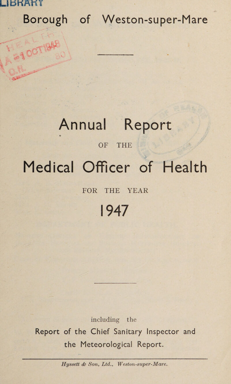 LmKftttY Borough of Weston-super-Mare Annual Report OF THE Medical Officer of Health FOR THE YEAR 1947 including the Report of the Chief Sanitary Inspector and the Meteorological Report. Hyssett cfc Son, Ltd., Weston-super-Mare.