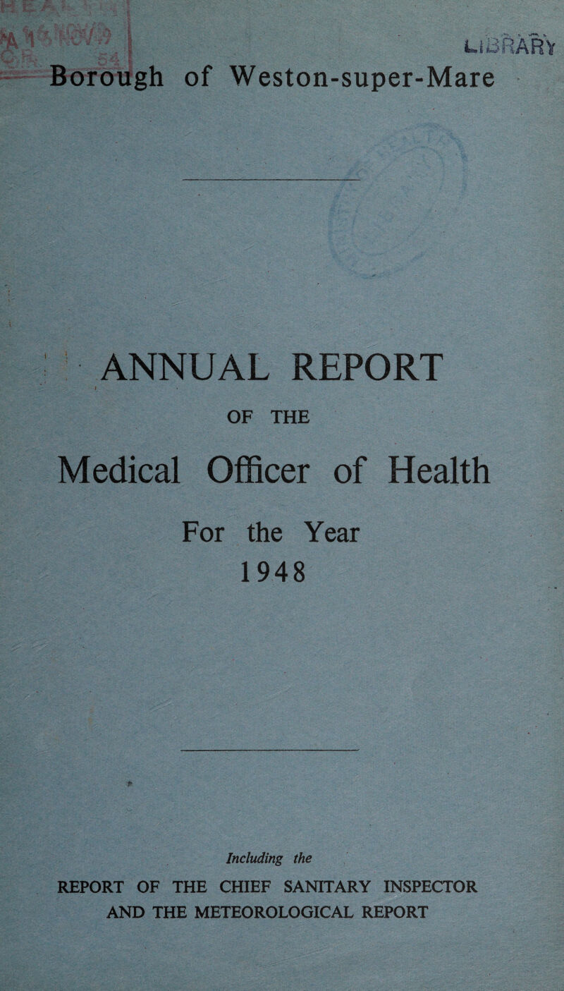 : LIBRARY Borough of Weston-super-Mare ANNUAL REPORT } OF THE Medical Officer of Health For the Year 1948 Including the REPORT OF THE CHIEF SANITARY INSPECTOR AND THE METEOROLOGICAL REPORT