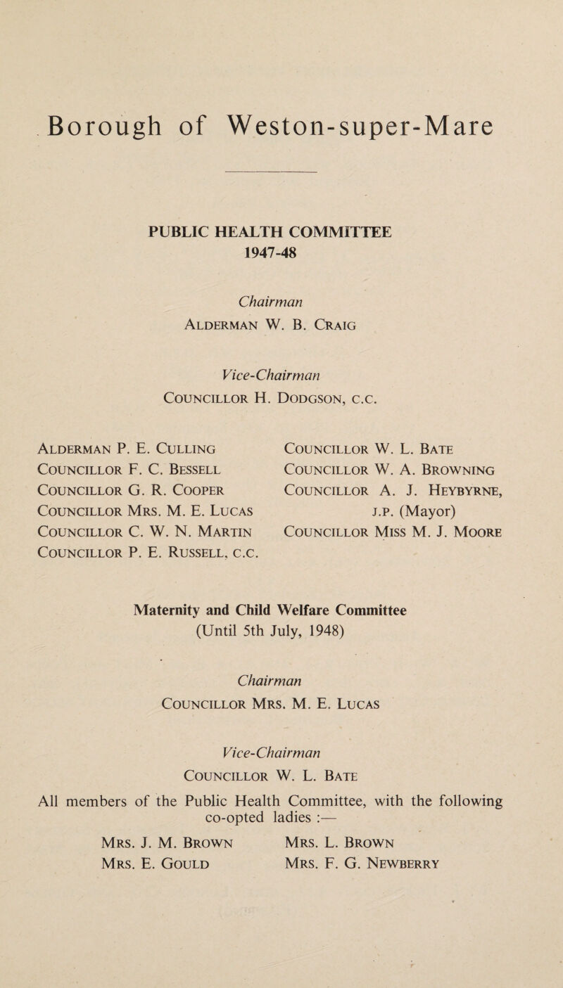 PUBLIC HEALTH COMMITTEE 1947-48 Chairman Alderman W. B. Craig Vice-Chairman Councillor H. Dodgson, c.c. Alderman P. E. Culling Councillor F. C. Bessell Councillor G. R. Cooper Councillor Mrs. M. E. Lucas Councillor C. W. N. Martin Councillor P. E. Russell, c.c. Councillor W. L. Bate Councillor W. A. Browning Councillor A. J. Heybyrne, j.p. (Mayor) Councillor Miss M. J. Moore Maternity and Child Welfare Committee (Until 5th July, 1948) Chairman Councillor Mrs. M. E. Lucas Vice-Chairman Councillor W. L. Bate All members of the Public Health Committee, with the following co-opted ladies :— Mrs. J. M. Brown Mrs. L. Brown Mrs. E. Gould Mrs. F. G. Newberry