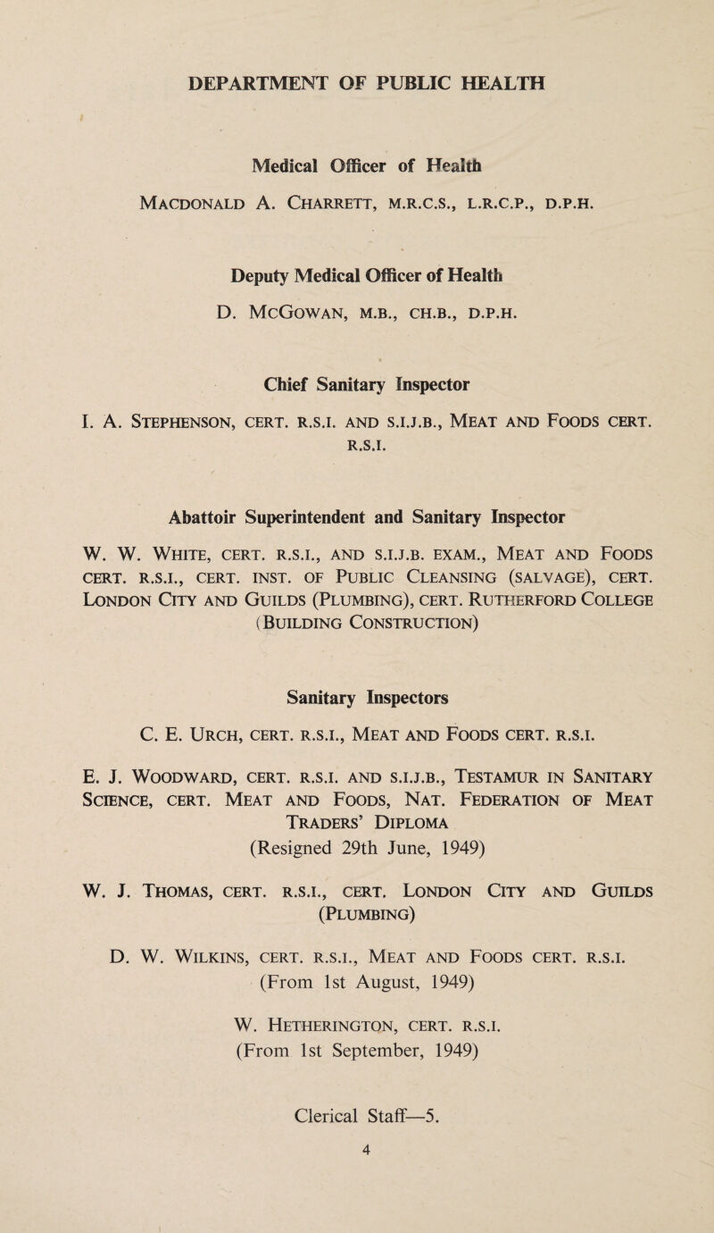 DEPARTMENT OF PUBLIC HEALTH Medical Officer of Health Macdonald A. Charrett, m.r.c.s., l.r.c.p., d.p.h. Deputy Medical Officer of Health D. McGowan, m.b., ch.b., d.p.h. Chief Sanitary Inspector I. A. Stephenson, cert, r.s.i. and s.i.j.b., Meat and Foods cert. R.S.I. Abattoir Superintendent and Sanitary Inspector W. W. White, cert, r.s.i., and s.i.j.b. exam.. Meat and Foods CERT. R.S.I., CERT. INST. OF PUBLIC CLEANSING (SALVAGE), CERT. London City and Guilds (Plumbing), cert. Rutherford College (Building Construction) Sanitary Inspectors C. E. Urch, cert, r.s.i., Meat and Foods cert, r.s.i. E. J. Woodward, cert, r.s.i. and s.i.j.b.. Testamur in Sanitary Science, cert. Meat and Foods, Nat. Federation of Meat Traders’ Diploma (Resigned 29th June, 1949) W. J. Thomas, cert, r.s.i., cert, London City and Guilds (Plumbing) D. W. Wilkins, cert, r.s.i., Meat and Foods cert, r.s.i. (From 1st August, 1949) W. Hetherington, cert, r.s.i. (From 1st September, 1949) Clerical Staff—5.