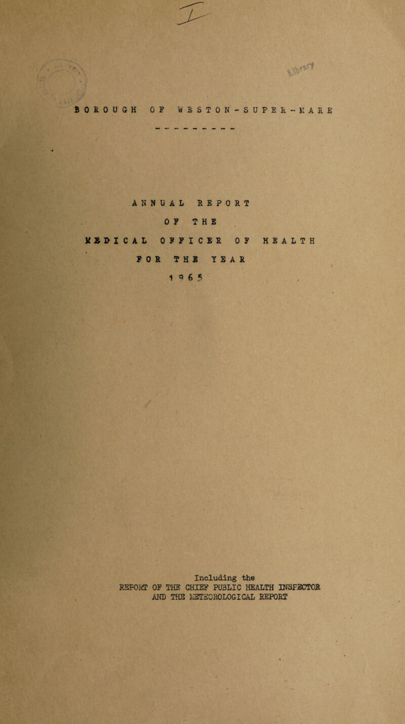 X* \v1 BOROUGH OF WESTON -SUPER - MARE ANNUAL REPORT OF THE M&B-XCAL OFFICER OF HEALTH FOR THE YEAR 1 Q 6 5 Including the REPORT OF THE CHIEF PUBLIC HEALTH INSFSCTOR AND THE METSOROLOGICAL REPORT