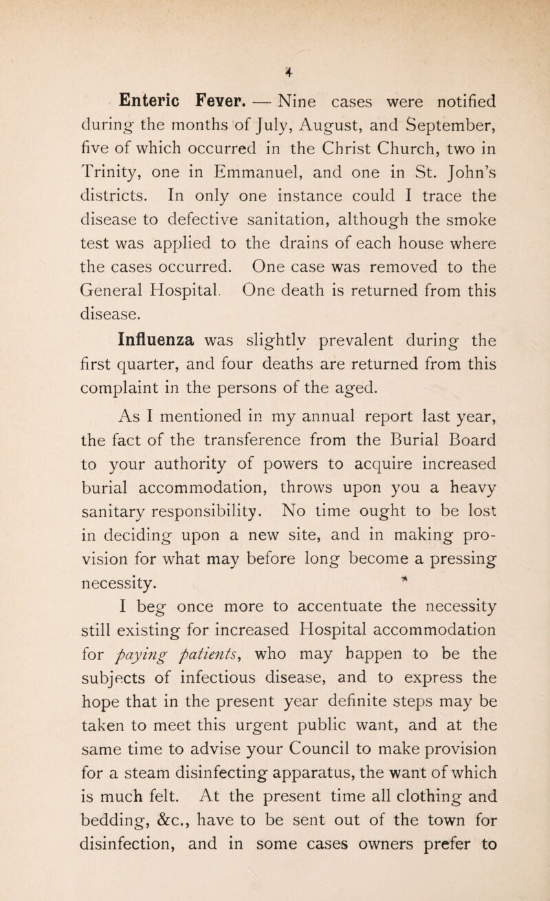 Enteric Fever. — Nine cases were notified during- the months of July, August, and September, five of which occurred in the Christ Church, two in Trinity, one in Emmanuel, and one in St. John’s districts. In only one instance could I trace the disease to defective sanitation, although the smoke test was applied to the drains of each house where the cases occurred. One case was removed to the General Hospital. One death is returned from this disease. Influenza was slightly prevalent during the first quarter, and four deaths are returned from this complaint in the persons of the aged. As I mentioned in my annual report last year, the fact of the transference from the Burial Board to your authority of powers to acquire increased burial accommodation, throws upon you a heavy sanitary responsibility. No time ought to be lost in deciding upon a new site, and in making pro¬ vision for what may before long become a pressing necess ity. I beg once more to accentuate the necessity still existing for increased Hospital accommodation for paying patients, who may happen to be the subjects of infectious disease, and to express the hope that in the present year definite steps may be taken to meet this urgent public want, and at the same time to advise your Council to make provision for a steam disinfecting apparatus, the want of which is much felt. At the present time all clothing and bedding, &c., have to be sent out of the town for disinfection, and in some cases owners prefer to