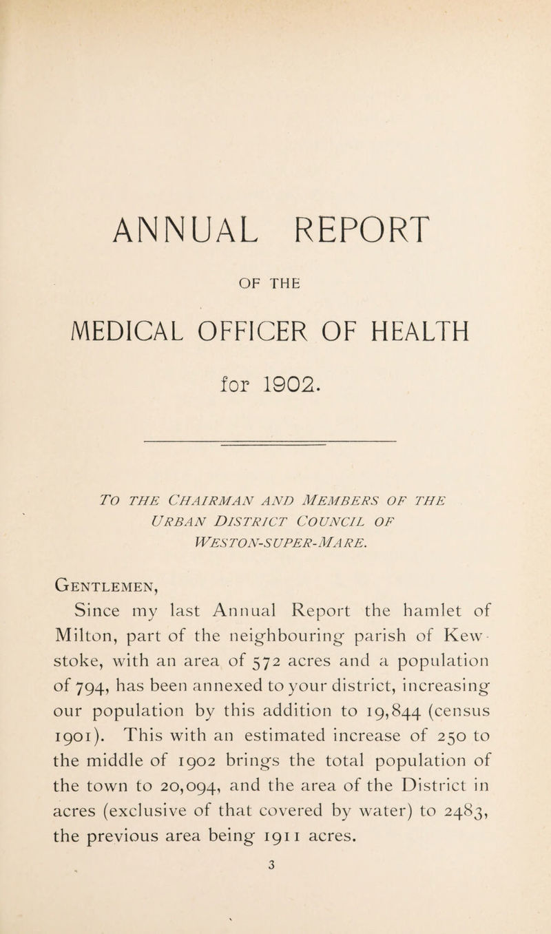 ANNUAL REPORT OF THE MEDICAL OFFICER OF HEALTH for 1902. To the Chairman and Members of the Urban District Council of Weston-s uper-ma re. Gentlemen, Since my last Annual Report the hamlet of Milton, part of the neighbouring* parish of Kew stoke, with an area of 572 acres and a population of 794, has been annexed to your district, increasing our population by this addition to 19,844 (census 1901). This with an estimated increase of 250 to the middle of 1902 brings the total population of the town to 20,094, and the area of the District in acres (exclusive of that covered by water) to 2483, the previous area being 1911 acres.