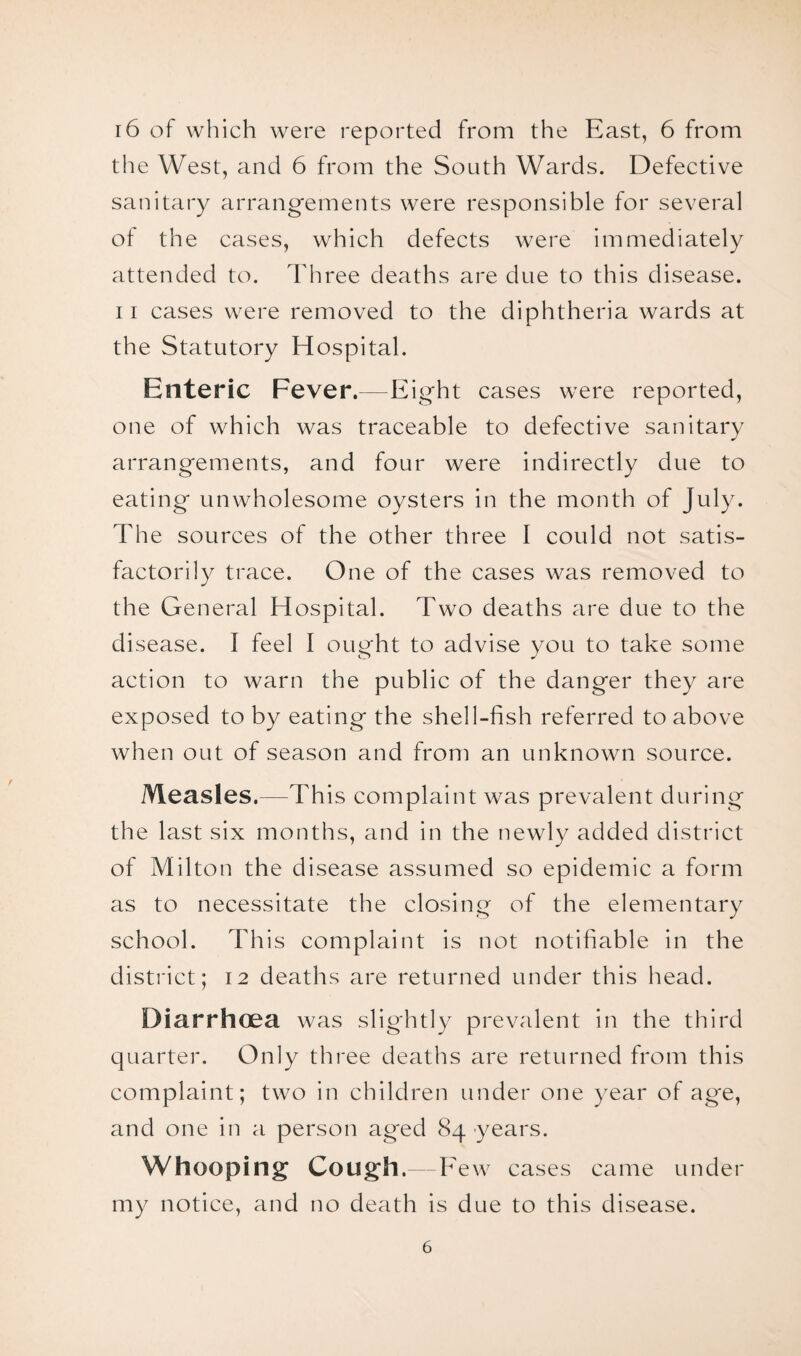 the West, and 6 from the South Wards. Defective sanitary arrangements were responsible for several ot the cases, which defects were immediately attended to. Three deaths are due to this disease. 11 cases were removed to the diphtheria wards at the Statutory Hospital. Enteric Fever.—Eight cases were reported, one of which was traceable to defective sanitary arrangements, and four were indirectly due to eating unwholesome oysters in the month of July. The sources of the other three I could not satis¬ factorily trace. One of the cases was removed to the General Hospital. Two deaths are due to the disease. I feel I ought to advise you to take some action to warn the public of the danger they are exposed to by eating the shell-fish referred to above when out of season and from an unknown source. Measles.—This complaint was prevalent during the last six months, and in the newly added district of Milton the disease assumed so epidemic a form as to necessitate the closing of the elementary school. This complaint is not notifiable in the district; 12 deaths are returned under this head. Diarrhoea was slightly prevalent in the third quarter. Only three deaths are returned from this complaint; two in children under one year of age, and one in a person aged 84 years. Whooping Cough.—Few cases came under my notice, and no death is due to this disease. 6