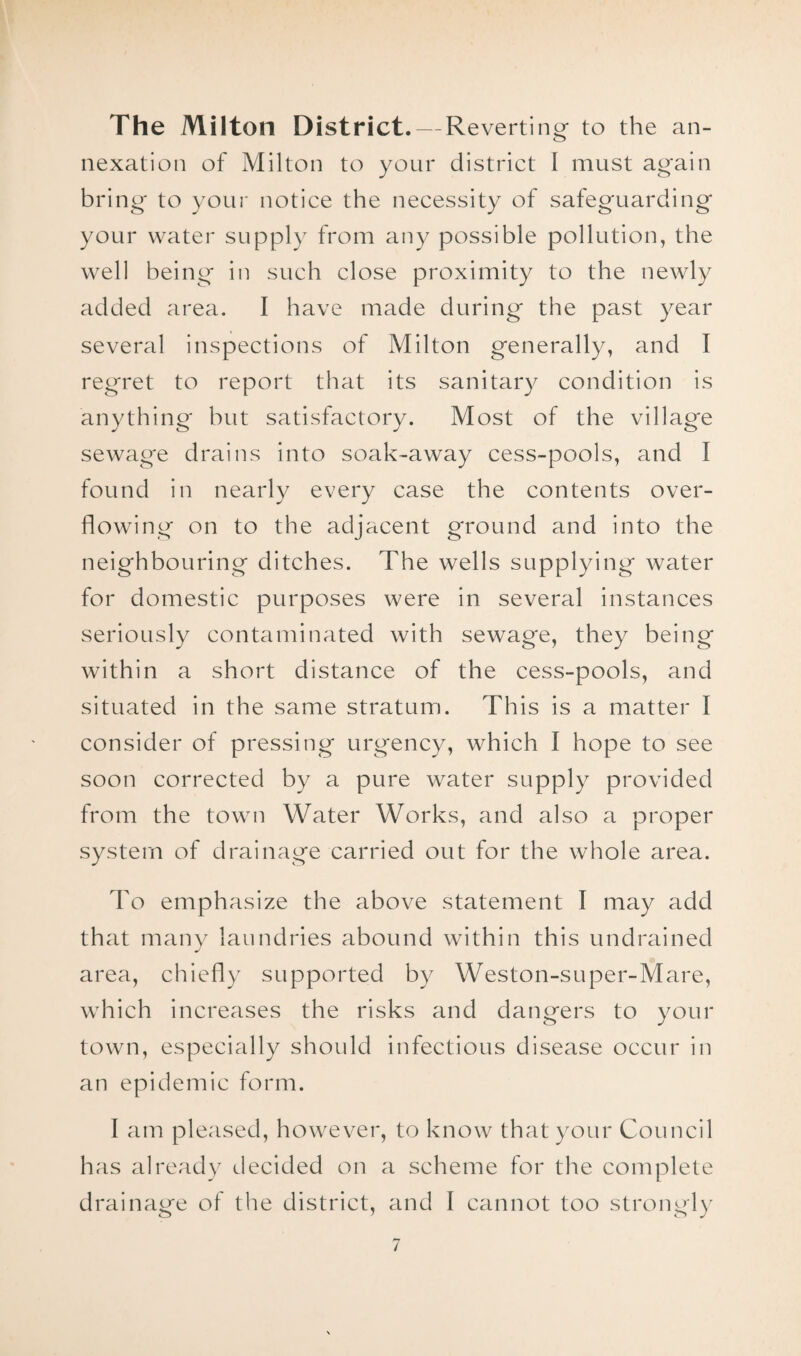 The Milton District. — Reverti ng to the an¬ nexation of Milton to your district 1 must again bring to your notice the necessity of safeguarding your water supply from any possible pollution, the well being in such close proximity to the newly added area. I have made during the past year several inspections of Milton generally, and I regret to report that its sanitary condition is anything but satisfactory. Most of the village sewage drains into soak-away cess-pools, and I found in nearly every case the contents over¬ flowing on to the adjacent ground and into the neighbouring ditches. The wells supplying water for domestic purposes were in several instances seriously contaminated with sewage, they being within a short distance of the cess-pools, and situated in the same stratum. This is a matter I consider of pressing urgency, which I hope to see soon corrected by a pure water supply provided from the town Water Works, and also a proper system of drainage carried out for the whole area. To em ph asize the above statement I may add that many laundries abound within this undrained area, chiefly supported by Weston-super-Mare, which increases the risks and dangers to your town, especially should infectious disease occur in an epidemic form. I am pleased, however, to know that your Council has already decided on a scheme for the complete drainage of the district, and I cannot too strongly