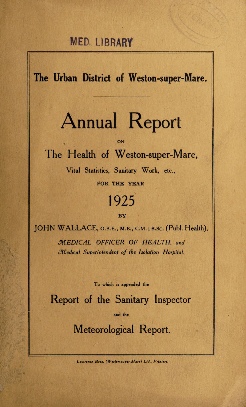 MED. LIBRARY The Urban District of Weston-super-Mare. Annual Report s ON The Health of Weston-super-Mare, Vital Statistics, Sanitary Work, etc., FOR THE YEAR 1925 BY JOHN WALLACE, o.b.e., m.b., c.m. ; b.sc. (Publ. Health), MEDICAL OFFICER OF HEALTH, and tMedical Superintendent of the Isolation Hospital. To which it appended the Report of the Sanitary Inspector and the Meteorological Report. Lawrence Bros. (Weston-super-Mare) Ltd.. Printers.