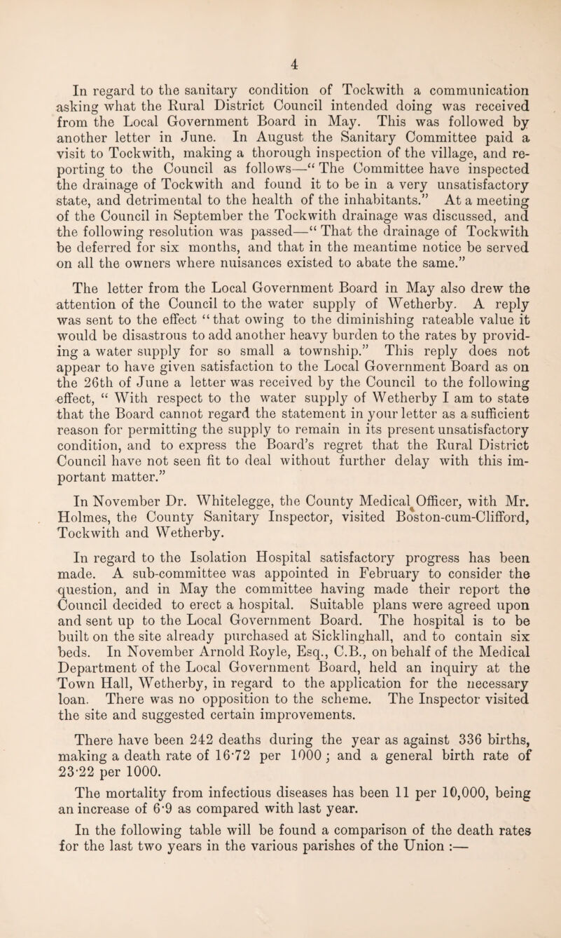 In regard to the sanitary condition of Tockwith a communication asking what the Rural District Council intended doing was received from the Local Government Board in May. This was followed by another letter in June. In August the Sanitary Committee paid a visit to Tockwith, making a thorough inspection of the village, and re¬ porting to the Council as follows—‘‘ The Committee have inspected the drainage of Tockwith and found it to be in a very unsatisfactory state, and detrimental to the health of the inhabitants.” At a meeting of the Council in September the Tockwith drainage was discussed, and the following resolution was passed—“ That the drainage of Tockwith be deferred for six months, and that in the meantime notice be served on all the owners where nuisances existed to abate the same.” The letter from the Local Government Board in May also drew the attention of the Council to the water supply of Wetherby. A reply was sent to the effect “that owing to the diminishing rateable value it would be disastrous to add another heavy burden to the rates by provid¬ ing a water supply for so small a township.” This reply does not appear to have given satisfaction to the Local Government Board as on the 26th of June a letter was received by the Council to the following effect, “ With respect to the water supply of Wetherby I am to state that the Board cannot regard the statement in your letter as a sufficient reason for permitting the supply to remain in its present unsatisfactory condition, and to express the Board’s regret that the Rural District Council have not seen fit to deal without further delay with this im¬ portant matter.” In November Dr. Whitelegge, the County Medical^Officer, with Mr. Holmes, the County Sanitary Inspector, visited Boston-cum-Clifford, Tockwith and Wetherby. In regard to the Isolation Hospital satisfactory progress has been made. A sub-committee was appointed in February to consider the question, and in May the committee having made their report the Council decided to erect a hospital. Suitable plans were agreed upon and sent up to the Local Government Board. The hospital is to be built on the site already purchased at Sicklinghall, and to contain six beds. In November Arnold Royle, Esq., C.B., on behalf of the Medical Department of the Local Government Board, held an inquiry at the Town Hall, Wetherby, in regard to the application for the necessary loan. There was no opposition to the scheme. The Inspector visited the site and suggested certain improvements. There have been 242 deaths during the year as against 336 births, making a death rate of 16’72 per 1000; and a general birth rate of 23-22 per 1000. The mortality from infectious diseases has been 11 per 10,000, being an increase of 6-9 as compared with last year. In the following table will be found a comparison of the death rates for the last two years in the various parishes of the Union :—