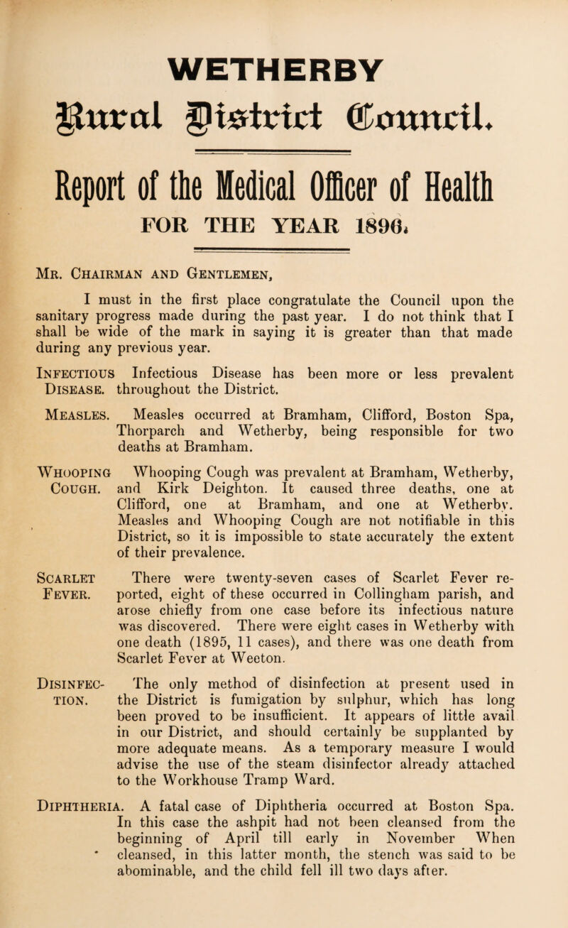 ^ttxrctl ^tetriri: ©outtcil. Report of the Medical OiScer of Health FOR THE YEAR 1890. Mr. Chairman and Gentlemen, I must in the first place congratulate the Council upon the sanitary progress made during the past year. I do not think that I shall be wide of the mark in saying it is greater than that made during any previous year. Infectious Infectious Disease has been more or less prevalent Disease, throughout the District. Measles. Measles occurred at Bramham, Clifford, Boston Spa, Thorparch and Wetherby, being responsible for two deaths at Bramham. Whooping Whooping Cough was prevalent at Bramham, Wetherby, Cough, and Kirk Deighton. It caused three deaths, one at Clifford, one at Bramham, and one at Wetherby. Measles and Whooping Cough are not notifiable in this District, so it is impossible to state accurately the extent of their prevalence. Scarlet There were twenty-seven cases of Scarlet Fever re- Fever. ported, eight of these occurred in Collingham parish, and arose chiefly from one case before its infectious nature was discovered. There were eight cases in Wetherby with one death (1895, 11 cases), and there was one death from Scarlet Fever at Weeton. Disinfec- The only method of disinfection at present used in TION. the District is fumigation by sulphur, which has long been proved to be insufficient. It appears of little avail in our District, and should certainly be supplanted by more adequate means. As a temporary measure I would advise the use of the steam disinfector alread}^ attached to the Workhouse Tramp Ward. Diphtheria. A fatal case of Diphtheria occurred at Boston Spa. In this case the ashpit had not been cleansed from the beginning of April till early in November When * cleansed, in this latter month, the stench was said to be abominable, and the child fell ill two days after.