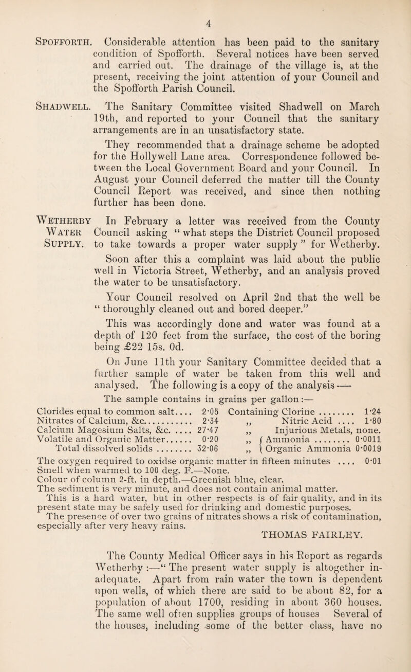 Spofforth. Considerable attention has been paid to the sanitary condition of Spofforth. Several notices have been served and carried out. The drainage of the village is, at the present, receiving the joint attention of your Council and the Spofforth Parish Council. Shadwell. The Sanitary Committee visited Shadwell on March 19th, and reported to your Council that the sanitary arrangements are in an unsatisfactory state. They recommended that a drainage scheme be adopted for the Hollywell Lane area. Correspondence followed be¬ tween the Local Government Board and your Council. In August your Council deferred the matter till the County Council Report was received, and since then nothing further has been done. Wetherby In February a letter was received from the County Water Council asking “what steps the District Council proposed Supply, to take towards a proper water supply ” for Wetherby. Soon after this a complaint was laid about the public well in Victoria Street, Wetherby, and an analysis proved the water to be unsatisfactory. Your Council resolved on April 2nd that the well be “ thoroughly cleaned out and bored deeper.” This was accordingly done and water was found at a depth of 120 feet from the surface, the cost of the boring being £22 15s. Od. On June 11th your Sanitary Committee decided that a further sample of water be taken from this well and analysed. The following is a copy of the analysis — The sample contains in grains per gallon :— Clorides equal to common salt.... 2*05 Containing Clorine. 1*24 Nitrates of Calcium, &c. 2*34 ,, Nitric Acid .... 1*80 Calcium Magesium Salts, &c. 27*47 ,, Injurious Metals, none. Volatile and Organic Matter. 0*20 ,, ( Ammonia. 0*0011 Total dissolved solids. 32*06 ,, \ Organic Ammonia 0*0019 The oxygen required to oxidse organic matter in fifteen minutes .... 0*01 Smell when warmed to 100 deg. F.—None. Colour of column 2-ft. in depth.—Greenish blue, clear. The sediment is very minute, and does not contain animal matter. This is a hard water, but in other respects is of fair quality, and in its present state may be safely used for drinking and domestic purposes. The presence of over two grains of nitrates shows a risk of contamination, especially after very heavy rains. THOMAS FAIRTBY. The County Medical Officer says in his Report as regards Wetherby :—“ The present water supply is altogether in¬ adequate. Apart from rain water the town is dependent upon wells, of which there are said to be about 82, for a population of about 1700, residing in about 360 houses. The same well often supplies groups of houses Several of the houses, including -some of the better class, have no