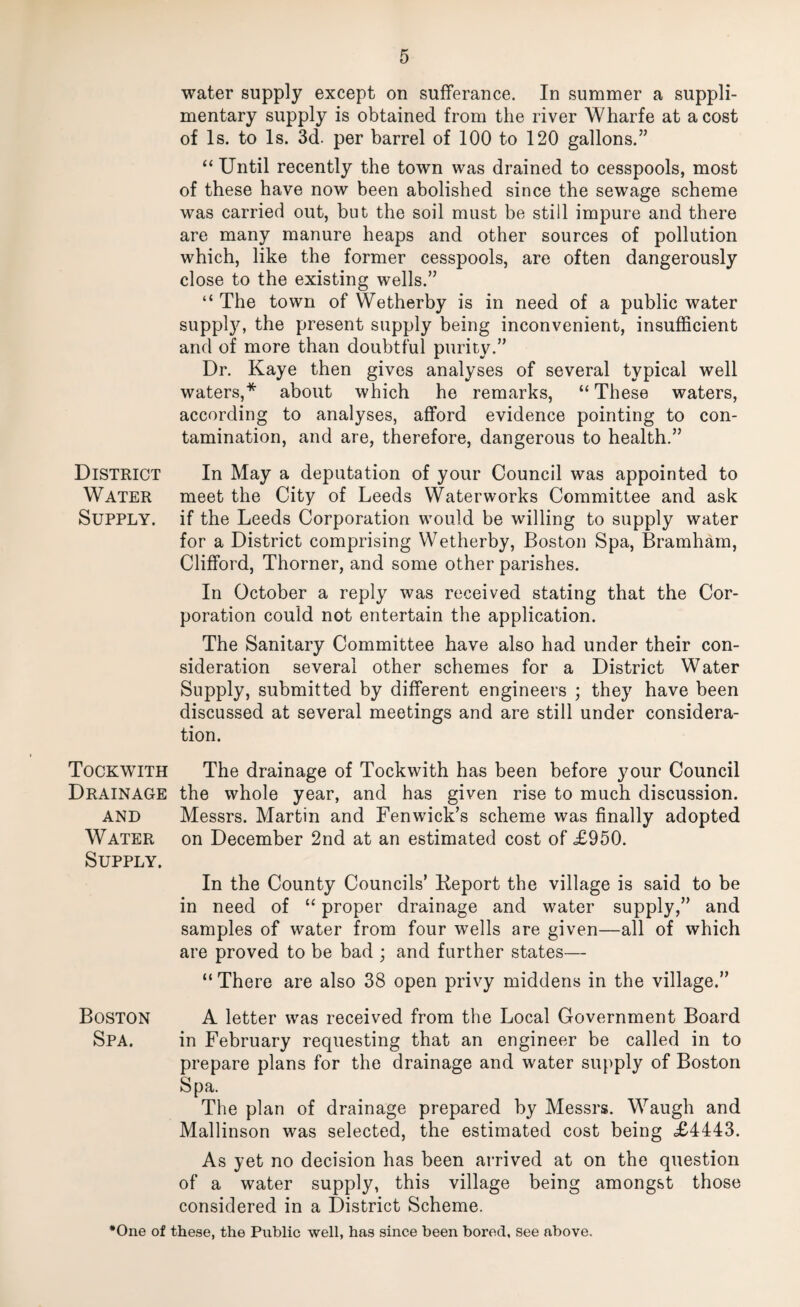 water supply except on sufferance. In summer a suppli- mentary supply is obtained from the river Wharfe at a cost of Is. to Is. 3d. per barrel of 100 to 120 gallons.” “Until recently the town was drained to cesspools, most of these have now been abolished since the sewage scheme was carried out, but the soil must be still impure and there are many manure heaps and other sources of pollution which, like the former cesspools, are often dangerously close to the existing wells.” “ The town of Wetherby is in need of a public water present supply being inconvenient, insufficient and of more than doubtful purity.” Dr. Kaye then gives analyses of several typical well waters,* about which he remarks, “ These waters, according to analyses, afford evidence pointing to con¬ tamination, and are, therefore, dangerous to health.” In May a deputation of your Council was appointed to meet the City of Leeds Waterworks Committee and ask if the Leeds Corporation would be willing to supply water for a District comprising Wetherby, Boston Spa, Bramham, Clifford, Thorner, and some other parishes. In October a reply was received stating that the Cor¬ poration could not entertain the application. The Sanitary Committee have also had under their con¬ sideration several other schemes for a District Water Supply, submitted by different engineers ; they have been discussed at several meetings and are still under considera¬ tion. Tockwith The drainage of Tockwith has been before your Council Drainage the whole year, and has given rise to much discussion. AND Messrs. Martin and Fenwick’s scheme was finally adopted Water on December 2nd at an estimated cost of £950. Supply. In the County Councils’ Keport the village is said to be in need of “ proper drainage and water supply,” and samples of water from four wells are given—all of which are proved to be bad ; and further states— “ There are also 38 open privy middens in the village.” Boston A letter was received from the Local Government Board Spa. in February requesting that an engineer be called in to prepare plans for the drainage and water suj^ply of Boston Spa. The plan of drainage prepared by Messrs. Waugh and Mallinson was selected, the estimated cost being £4443. As yet no decision has been arrived at on the question of a water supply, this village being amongst those considered in a District Scheme. •One of these, the Public well, has since been bored, see above. District Water Supply.