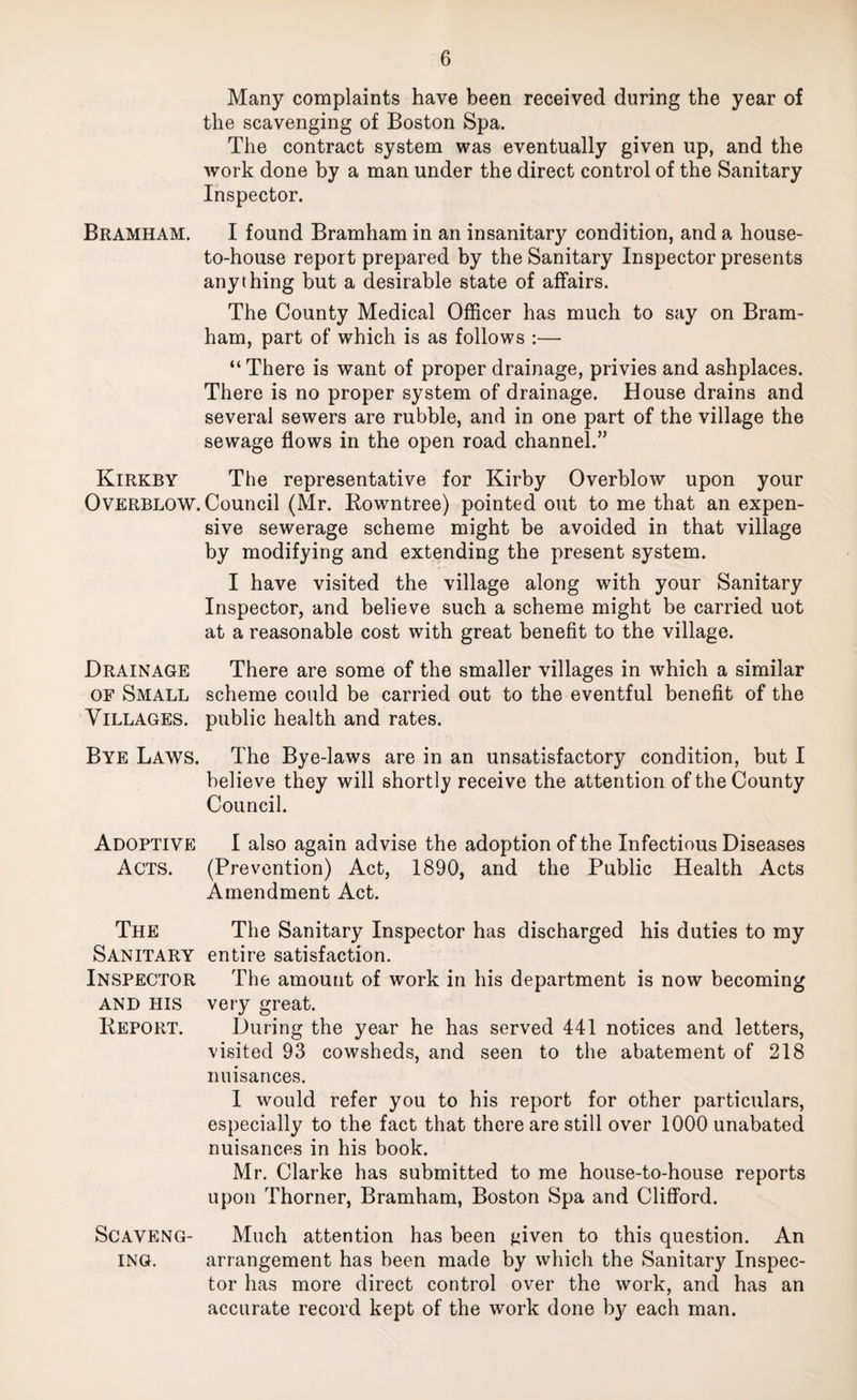 Many complaints have been received during the year of the scavenging of Boston Spa. The contract system was eventually given up, and the work done by a man under the direct control of the Sanitary Inspector. Bramham. I found Bramham in an insanitary condition, and a house- to-house report prepared by the Sanitary Inspector presents anything but a desirable state of affairs. The County Medical Officer has much to say on Bram¬ ham, part of which is as follows :— “ There is want of proper drainage, privies and ashplaces. There is no proper system of drainage. House drains and several sewers are rubble, and in one part of the village the sewage flows in the open road channel.” Kirkby The representative for Kirby Overblow upon your Overblow. Council (Mr. Eowntree) pointed out to me that an expen¬ sive sewerage scheme might be avoided in that village by modifying and extending the present system. I have visited the village along with your Sanitary Inspector, and believe such a scheme might be carried uot at a reasonable cost with great benefit to the village. Drainage There are some of the smaller villages in which a similar OF Small scheme could be carried out to the eventful benefit of the Villages, public health and rates. Bye Laws. The Bye-laws are in an unsatisfactory condition, but I believe they will shortly receive the attention of the County Council. Adoptive I also again advise the adoption of the Infectious Diseases Acts. (Prevention) Act, 1890, and the Public Health Acts Amendment Act. The The Sanitary Inspector has discharged his duties to my Sanitary entire satisfaction. Inspector The amount of work in his department is now becoming AND HIS very great. Keport. During the year he has served 441 notices and letters, visited 93 cowsheds, and seen to the abatement of 218 nuisances. 1 would refer you to his report for other particulars, especially to the fact that there are still over 1000 unabated nuisances in his book. Mr, Clarke has submitted to me house-to-house reports upon Thorner, Bramham, Boston Spa and CliflPord. ScAVENG- Much attention has been j^iven to this question. An ING. arrangement has been made by which the Sanitary Inspec¬ tor has more direct control over the work, and has an accurate record kept of the work done by each man.
