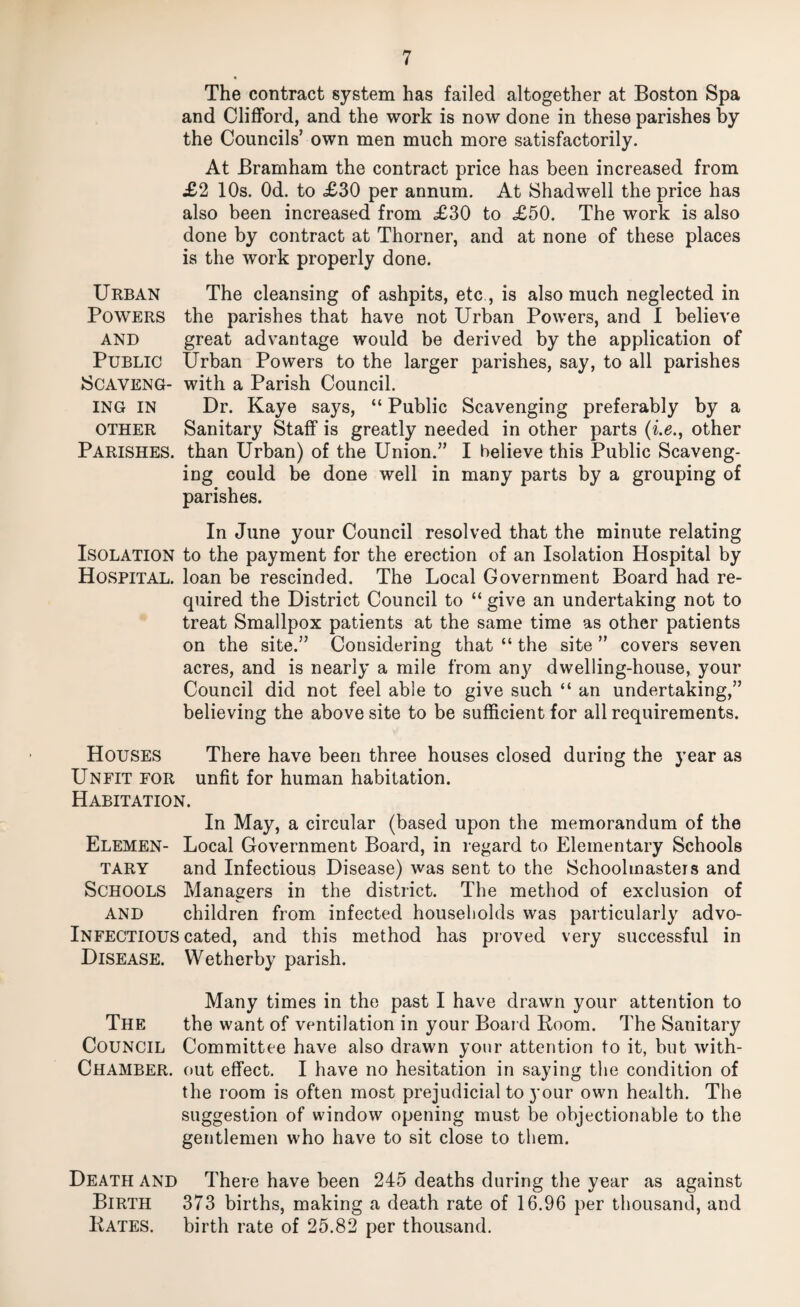 The contract system has failed altogether at Boston Spa and Clifford, and the work is now done in these parishes by the Councils’ own men much more satisfactorily. At Bramham the contract price has been increased from £2 10s. Od. to <£30 per annum. At Shadwell the price has also been increased from £30 to £50. The work is also done by contract at Thorner, and at none of these places is the work properly done. Urban The cleansing of ashpits, etc , is also much neglected in Powers the parishes that have not Urban Powers, and I believe AND great advantage would be derived by the application of Public Urban Powers to the larger parishes, say, to all parishes JSCAVENG- with a Parish Council. ING IN Dr. Kaye says, “ Public Scavenging preferably by a OTHER Sanitary Staff is greatly needed in other parts other Parishes, than Urban) of the Union.” I believe this Public Scaveng¬ ing could be done well in many parts by a grouping of parishes. In June your Council resolved that the minute relating Isolation to the payment for the erection of an Isolation Hospital by Hospital, loan be rescinded. The Local Government Board had re¬ quired the District Council to “ give an undertaking not to treat Smallpox patients at the same time as other patients on the site.” Considering that “ the site ” covers seven acres, and is nearly a mile from any dwelling-house, your Council did not feel able to give such “ an undertaking,” believing the above site to be sufficient for all requirements. Houses There have been three houses closed during the year as Unfit for unfit for human habitation. Habitation. In May, a circular (based upon the memorandum of the Elemen- Local Government Board, in regard to Elementary Schools TARY and Infectious Disease) was sent to the Schoolmasters and Schools Managers in the district. The method of exclusion of AND children from infected households was particularly advo- Infectious cated, and this method has proved very successful in Disease. Wetherby parish. Many times in the past I have drawn your attention to The the want of ventilation in your Board Room. The Sanitary Council Committee have also drawn your attention to it, but with- Chamber. out effect. I have no hesitation in saying the condition of the room is often most prejudicial to your own health. The suggestion of window opening must be objectionable to the gentlemen who have to sit close to them. Death and There have been 245 deaths during the year as against Birth 373 births, making a death rate of 16.96 per thousand, and Kates, birth rate of 25.82 per thousand.