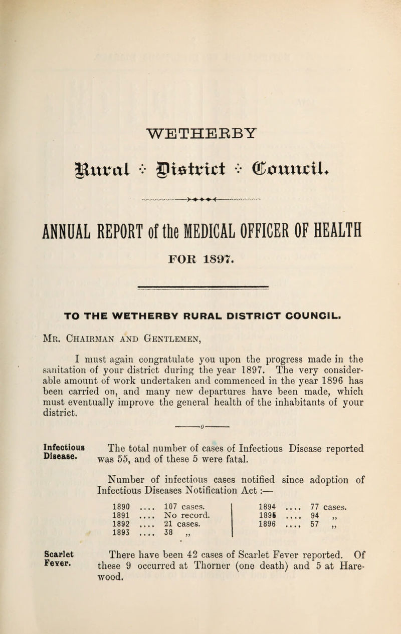 IgUtval v ^ItSrtrict v (fnmtcil. ANNUAL REPORT of the MEDICAL OFFICER OF HEALTH FOR 1897. TO THE WETHERBY RURAL DISTRICT COUNCIL. Mr. Chairman and Gentlemen, I must again congratulate you upon the progress made in the sanitation of your district during the year 1897. The very consider¬ able amount of work undertaken and commenced in the year 1896 has been carried on, and many new departures have been made, which must eventually improve the general health of the inhabitants of your district. o Infectious Disease. The total number of cases of Infectious Disease reported was 55, and of these 5 were fatal. Number of infectious cases notified since adoption of Infectious Diseases Notification Act:— 1890 .... 107 cases. 1894 .... 77 cases. 1891 .... No record. 1896 .... 94 y y 1892 .... 21 cases. 1896 .... 57 79 1893 .... 38 ,, Scarlet Feyer. There have been 42 cases of Scarlet Fever reported. Of these 9 occurred at Thorner (one death) and 5 at Hare- wood.