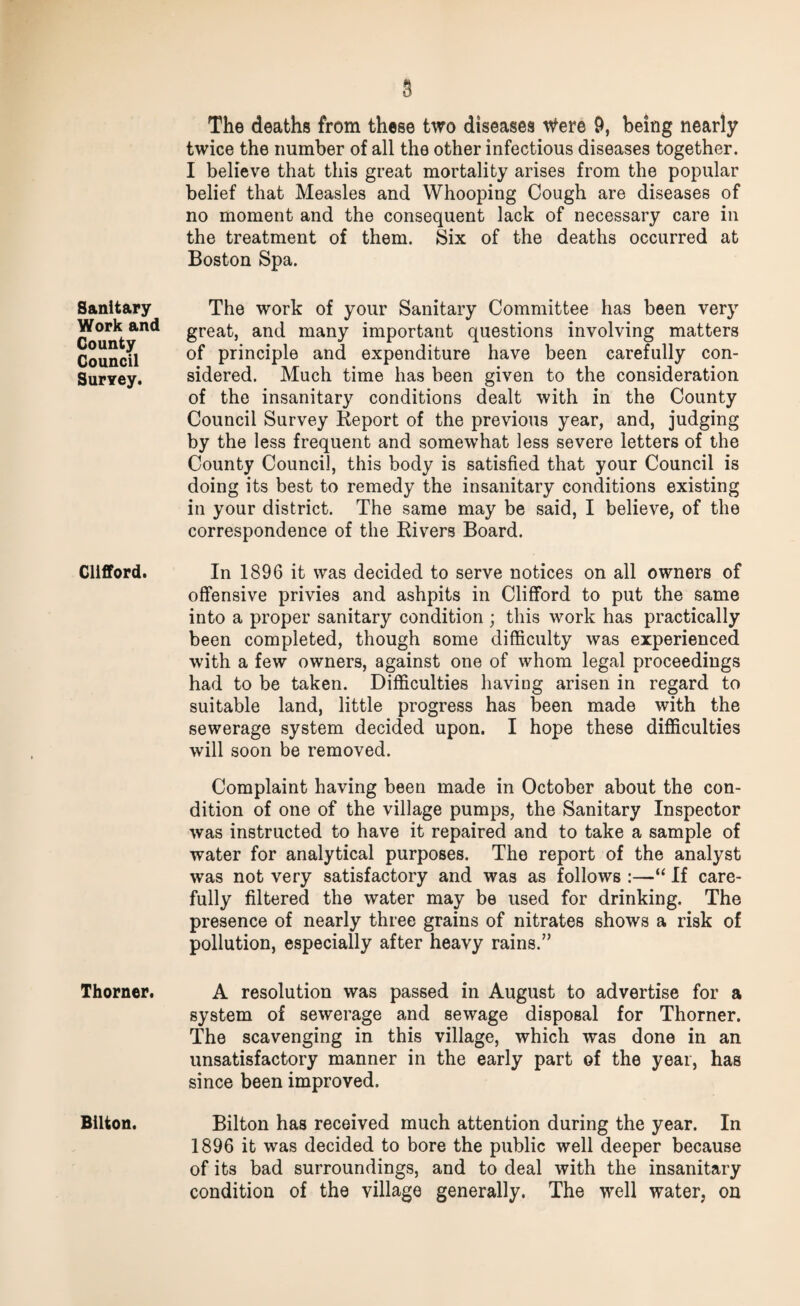 Sanitary Work and County Council Survey. Clifford. Thorner. Bilton. The deaths from these two diseases were 9, being nearly twice the number of all the other infectious diseases together. I believe that this great mortality arises from the popular belief that Measles and Whooping Cough are diseases of no moment and the consequent lack of necessary care in the treatment of them. Six of the deaths occurred at Boston Spa. The work of your Sanitary Committee has been very great, and many important questions involving matters of principle and expenditure have been carefully con¬ sidered. Much time lias been given to the consideration of the insanitary conditions dealt with in the County Council Survey Report of the previous year, and, judging by the less frequent and somewhat less severe letters of the County Council, this body is satisfied that your Council is doing its best to remedy the insanitary conditions existing in your district. The same may be said, I believe, of the correspondence of the Rivers Board. In 1896 it was decided to serve notices on all owners of offensive privies and ashpits in Clifford to put the same into a proper sanitary condition ; this work has practically been completed, though some difficulty was experienced with a few owners, against one of whom legal proceedings had to be taken. Difficulties having arisen in regard to suitable land, little progress has been made with the sewerage system decided upon. I hope these difficulties will soon be removed. Complaint having been made in October about the con¬ dition of one of the village pumps, the Sanitary Inspector was instructed to have it repaired and to take a sample of water for analytical purposes. The report of the analyst was not very satisfactory and was as follows :—“ If care¬ fully filtered the water may be used for drinking. The presence of nearly three grains of nitrates shows a risk of pollution, especially after heavy rains.” A resolution was passed in August to advertise for a system of sewerage and sewage disposal for Thorner. The scavenging in this village, which was done in an unsatisfactory manner in the early part of the year, has since been improved. Bilton has received much attention during the year. In 1896 it was decided to bore the public well deeper because of its bad surroundings, and to deal with the insanitary condition of the village generally. The well water, on