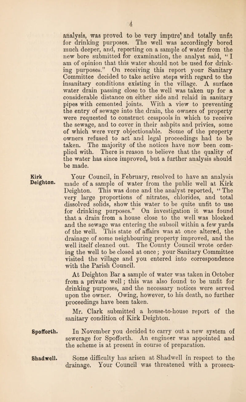 Kirk Deighton. Spofforth. Shadwell. i analysis, was proved to be very impure] and totally unfit for drinking purposes. The well was accordingly bored much deeper, and, reporting on a sample of water from the new bore submitted for examination, the analyst said, “ I am of opinion that this water should not be used for drink¬ ing purposes.” On receiving this report your Sanitary Committee decided to take active steps with regard to the insanitary conditions existing in the village. A surface water drain passing close to the well was taken up for a considerable distance on either side and relaid in sanitary pipes with cemented joints. With a view to preventing the entry of sewage into the. drain, the owners of property were requested to construct cesspools in which to receive the sewage, and to cover in their ashpits and privies, some of which were very objectionable. Some of the property owners refused to act and legal proceedings had to be taken. The majority of the notices have now been com¬ plied with. There is reason to believe that the quality of the water has since improved, but a further analysis should be made. Your Council, in February, resolved to have an analysis made of a sample of water from the public well at Kirk Deighton. This was done and the analyst reported, “ The very large proportions of nitrates, chlorides, and total dissolved solids, show this water to be quite unfit to use for drinking purposes.” On investigation it was found that a drain from a house close to the well was blocked and the sewage was entering the subsoil within a few yards of the well. This state of affairs was at once altered, the drainage of some neighbouring property improved, and the well itself cleaned out. The County Council wrote order¬ ing the well to be closed at once ; your Sanitary Committee visited the village and you entered into correspondence with the Parish Council. At Deighton Bar a sample of water was taken in October from a private well; this was also found to be unfit for drinking purposes, and the necessary notices were served upon the owner. Owing, however, to his death, no further proceedings have been taken. Mr. Clark submitted a house-to-house report of the sanitary condition of Kirk Deighton. In November you decided to carry out a new system of sewerage for Spofforth. An engineer was appointed and the scheme is at present in course of preparation. Some difficulty has arisen at Shadwell in respect to the drainage. Your Council was threatened with a prosecu-